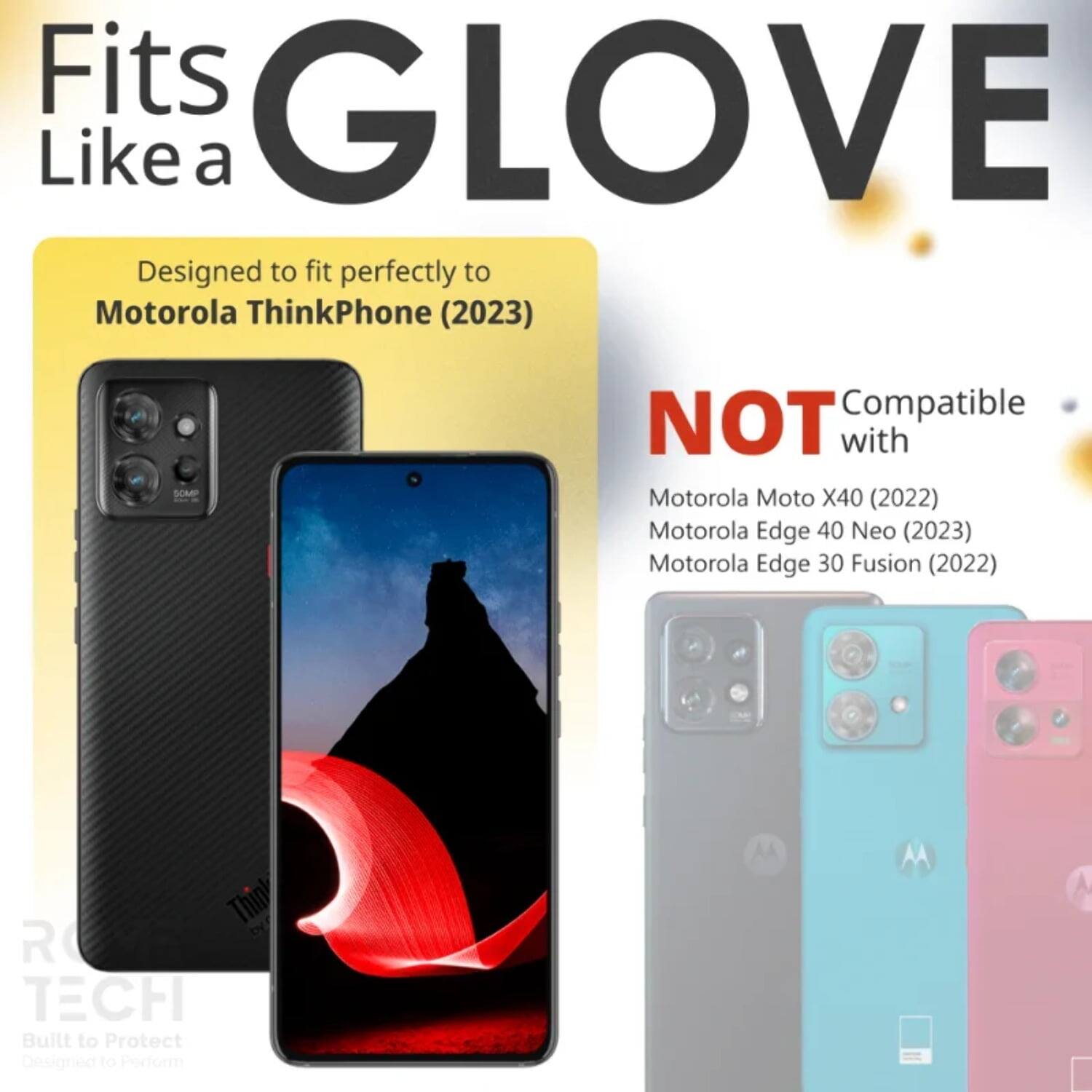 Fits GLOVE Like a  
Designed to fit perfectly to Motorola ThinkPhone (2023)  
NOT Compatible with  
Motorola Moto X40 (2022)  
Motorola Edge 40 Neo (2023)  
Motorola Edge 30 Fusion (2022)  

Built to Protect  
Designed to Perform