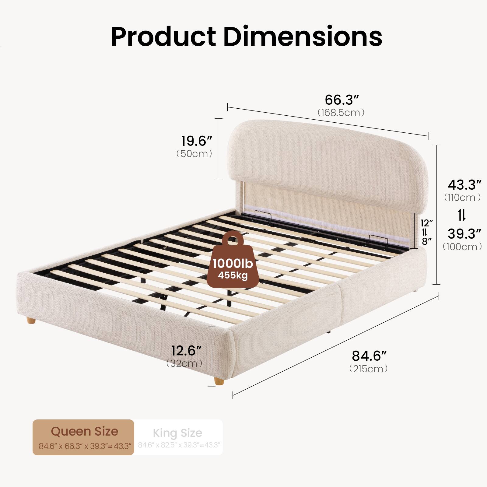 Product Dimensions

66.3" (168.5cm)  
19.6" (50cm)  
1000lb 455kg  
43.3" (110cm)  
1 12"  
39.3"  
8" (100cm)  
12.6" (32cm)  
84.6" (215cm)  

Queen Size  
84.6" x 66.3" x 39.3" = 43.3"  

King Size  
84.6" x 82.5" x 39.3" = 43.3"