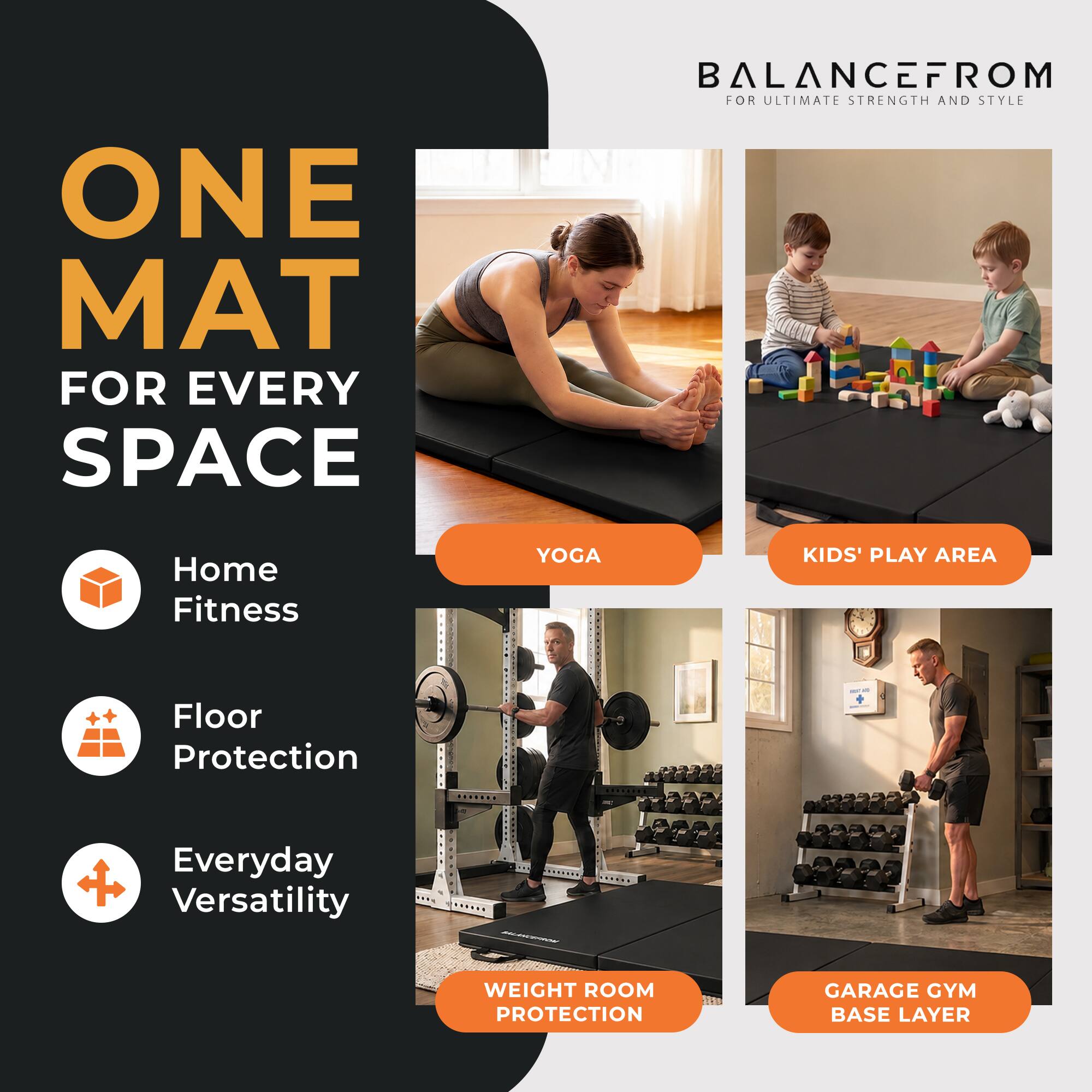ONE MAT FOR EVERY SPACE

BALANCEFROM FOR ULTIMATE STRENGTH AND STYLE

Home Fitness
YOGA
KIDS' PLAY AREA
Floor Protection
Everyday Versatility
WEIGHT ROOM PROTECTION
GARAGE GYM BASE LAYER