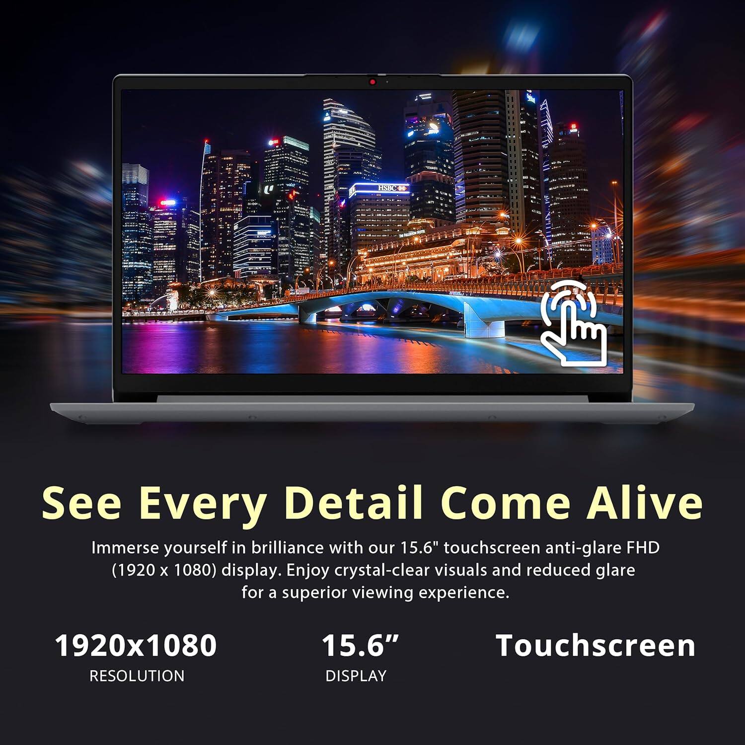 See Every Detail Come Alive

Immerse yourself in brilliance with our 15.6" touchscreen anti-glare FHD (1920 x 1080) display. Enjoy crystal-clear visuals and reduced glare for a superior viewing experience.

1920x1080  
RESOLUTION

15.6"  
DISPLAY

Touchscreen
