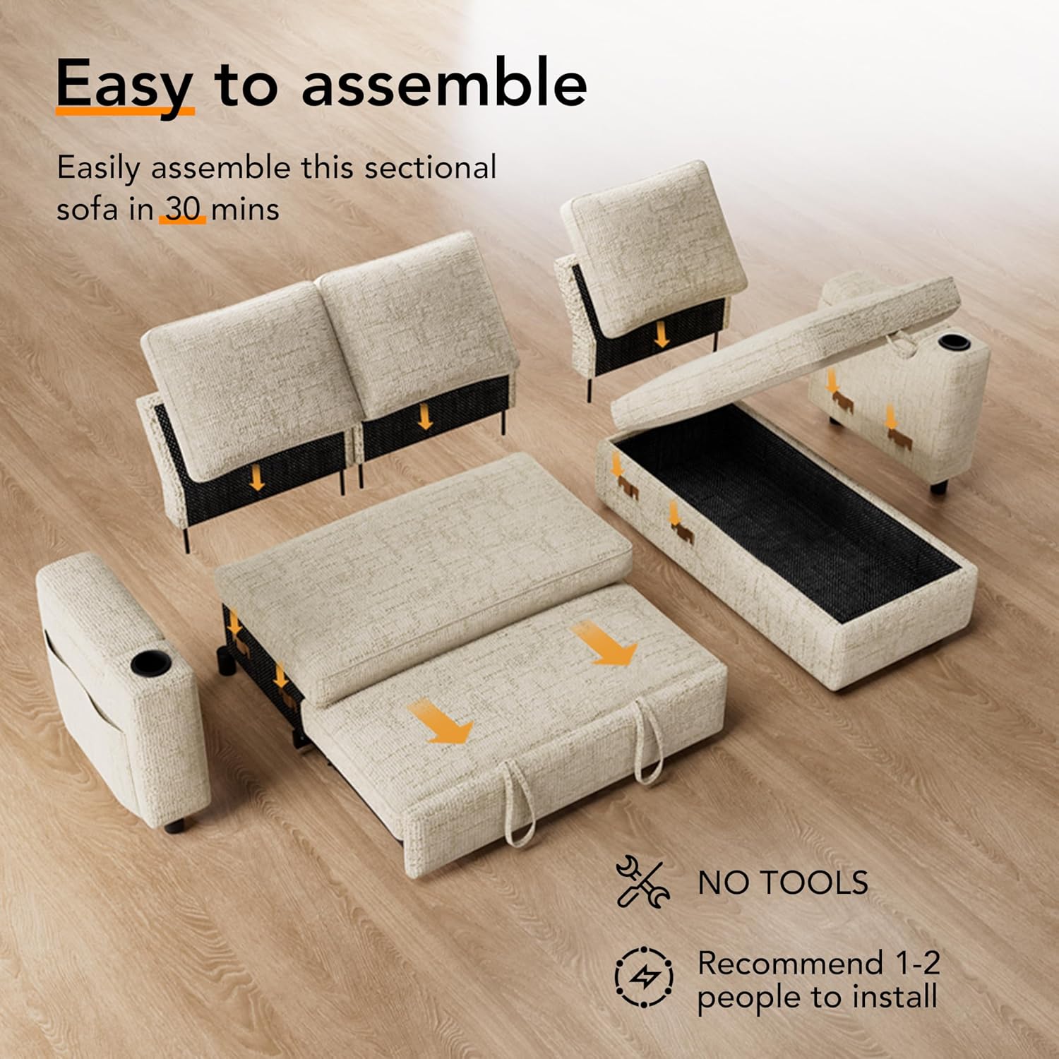 Easy to assemble

Easily assemble this sectional sofa in 30 mins

NO TOOLS

Recommend 1-2 people to install