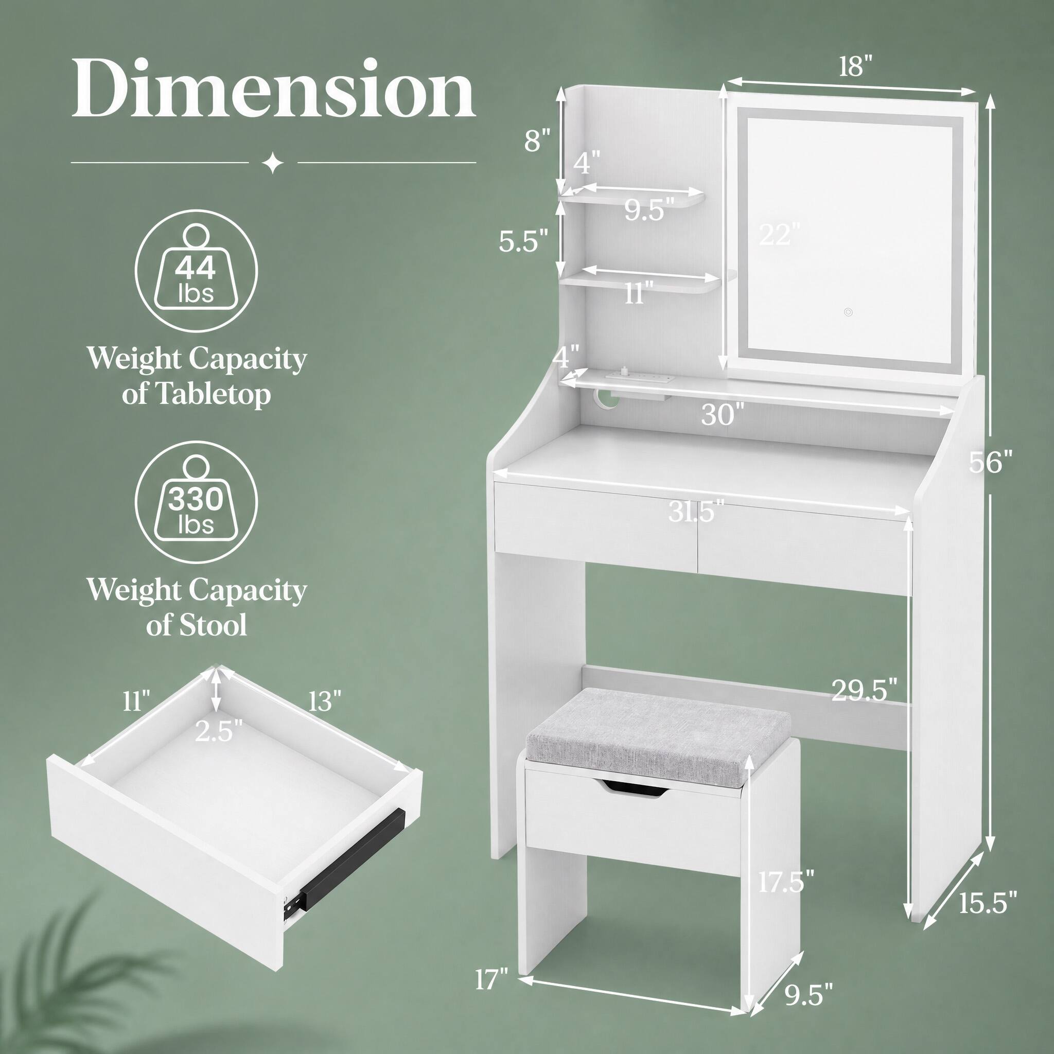 Dimension  
8" 4" 9.5" 5.5" 44 lbs 11"  
22"  
18"  
Weight Capacity of Tabletop 330 lbs  
4"  
30" 31.5"  
56"  
Weight Capacity of Stool  
11" 2.5" 13" 29.5" 17.5" 15.5" 17" 9.5"