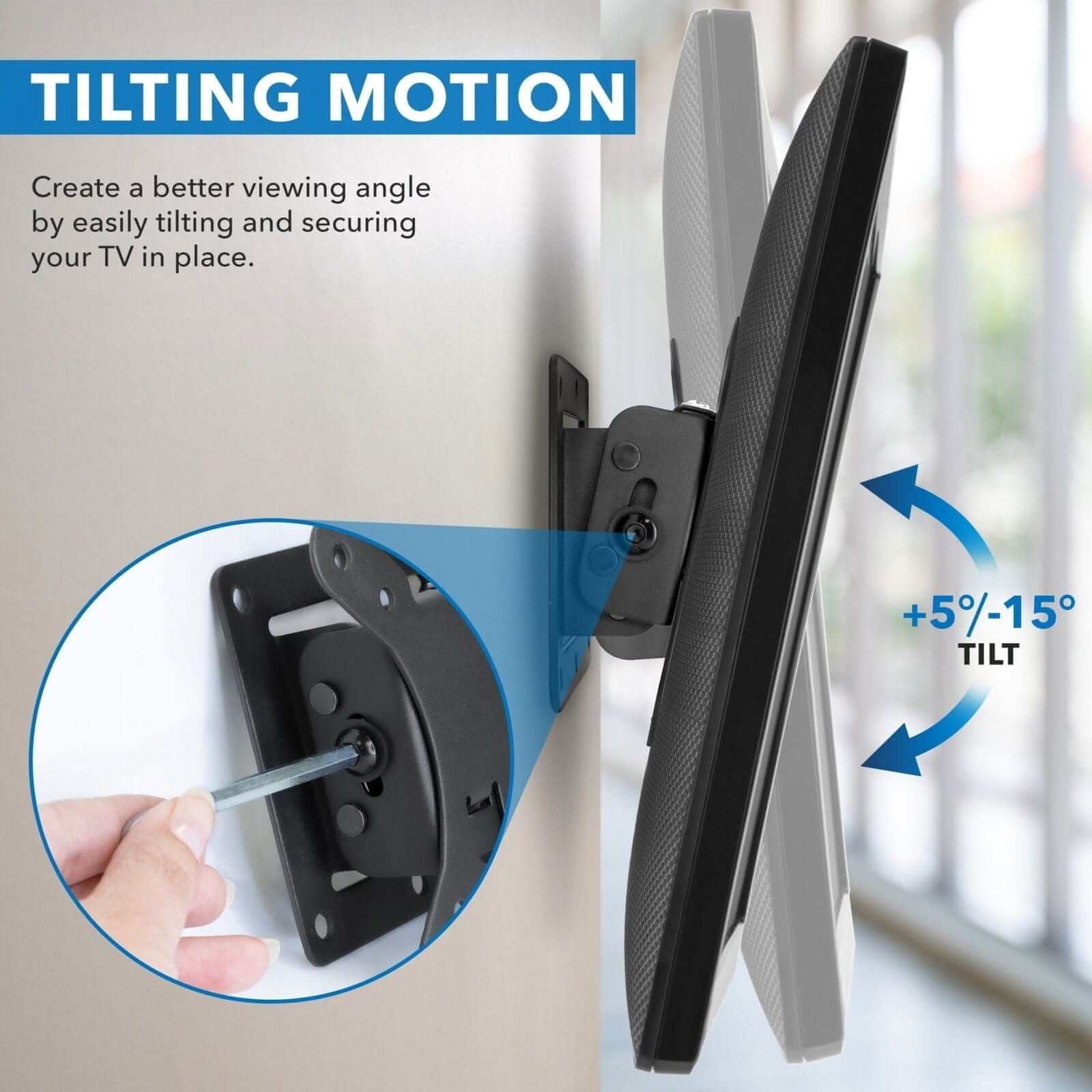 **TILTING MOTION**

Create a better viewing angle by easily tilting and securing your TV in place.

+5%/-15° TILT