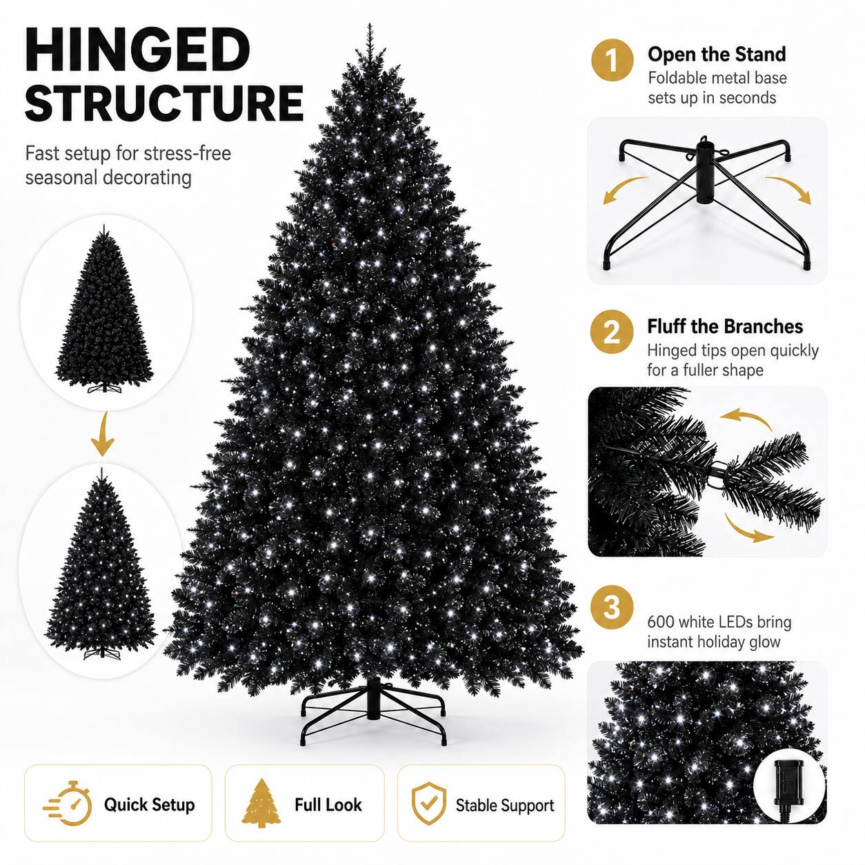 HINGED STRUCTURE  
Fast setup for stress-free seasonal decorating  

1. Open the Stand  
Foldable metal base sets up in seconds  

2. Fluff the Branches  
Hinged tips open quickly for a fuller shape  

3. 600 white LEDs bring instant holiday glow  

Quick Setup  
Full Look  
Stable Support