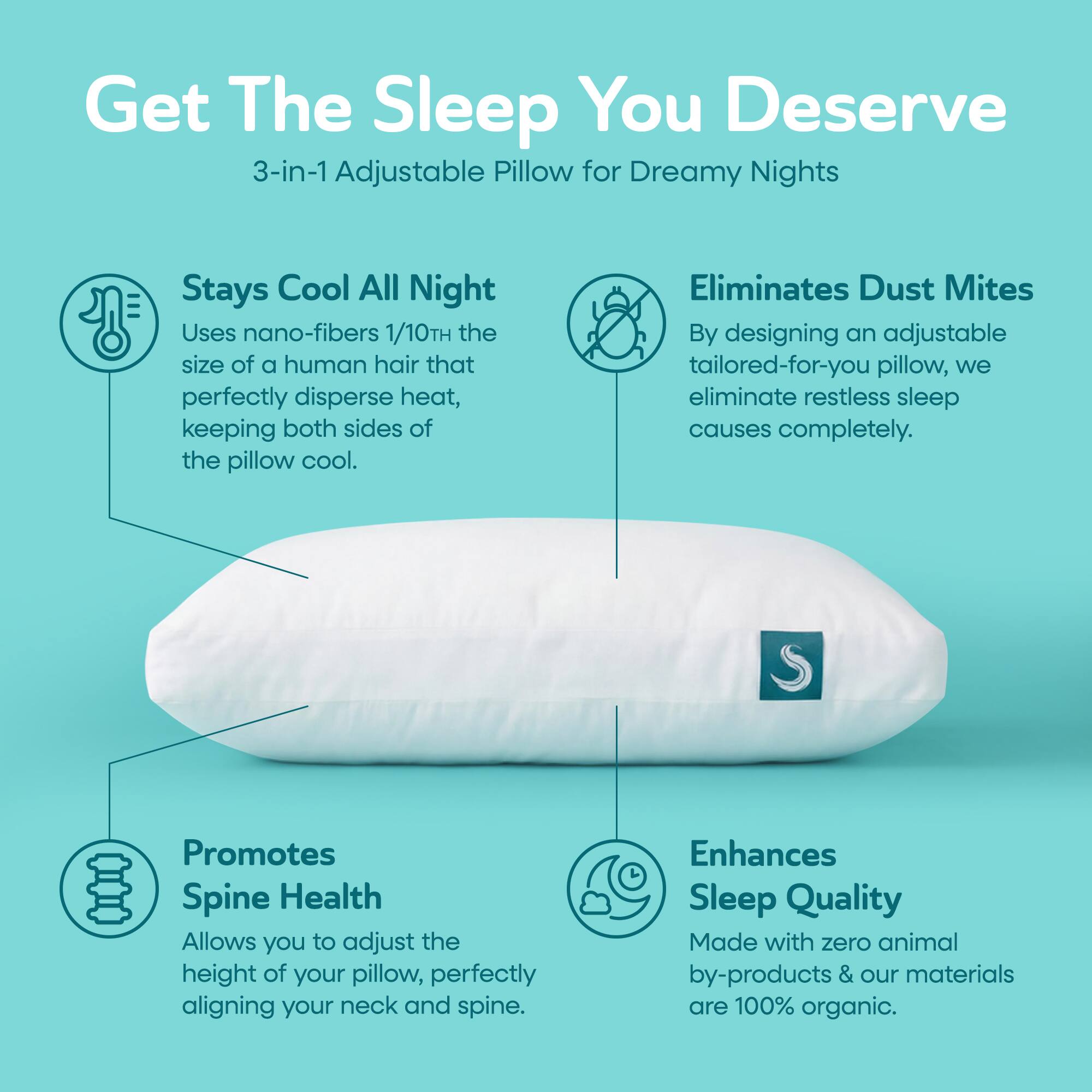 Get The Sleep You Deserve  
3-in-1 Adjustable Pillow for Dreamy Nights  

Stays Cool All Night  
Uses nano-fibers 1/10TH the size of a human hair that perfectly disperse heat, keeping both sides of the pillow cool.  

Eliminates Dust Mites  
By designing an adjustable tailored-for-you pillow, we eliminate restless sleep causes completely.  

Promotes Spine Health  
Allows you to adjust the height of your pillow, perfectly aligning your neck and spine.  

Enhances Sleep Quality  
Made with zero animal by-products & our materials are 100% organic.