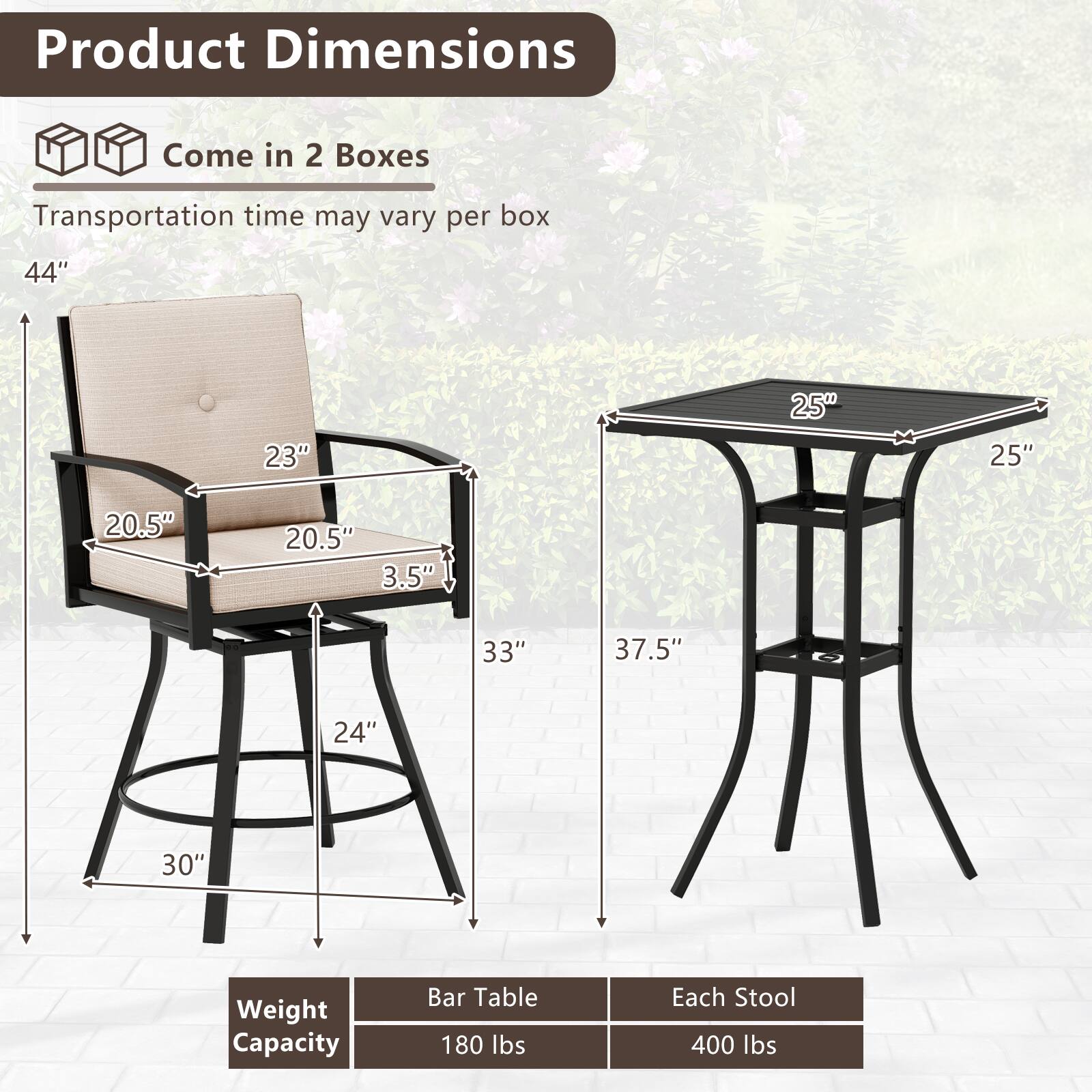 Product Dimensions  
Come in 2 Boxes  
Transportation time may vary per box  

44"  
23"  
20.5"  
20.5"  
3.5"  
33"  
24"  
30"  
25"  
25"  
37.5"  

Weight Capacity  
Bar Table: 180 lbs  
Each Stool: 400 lbs
