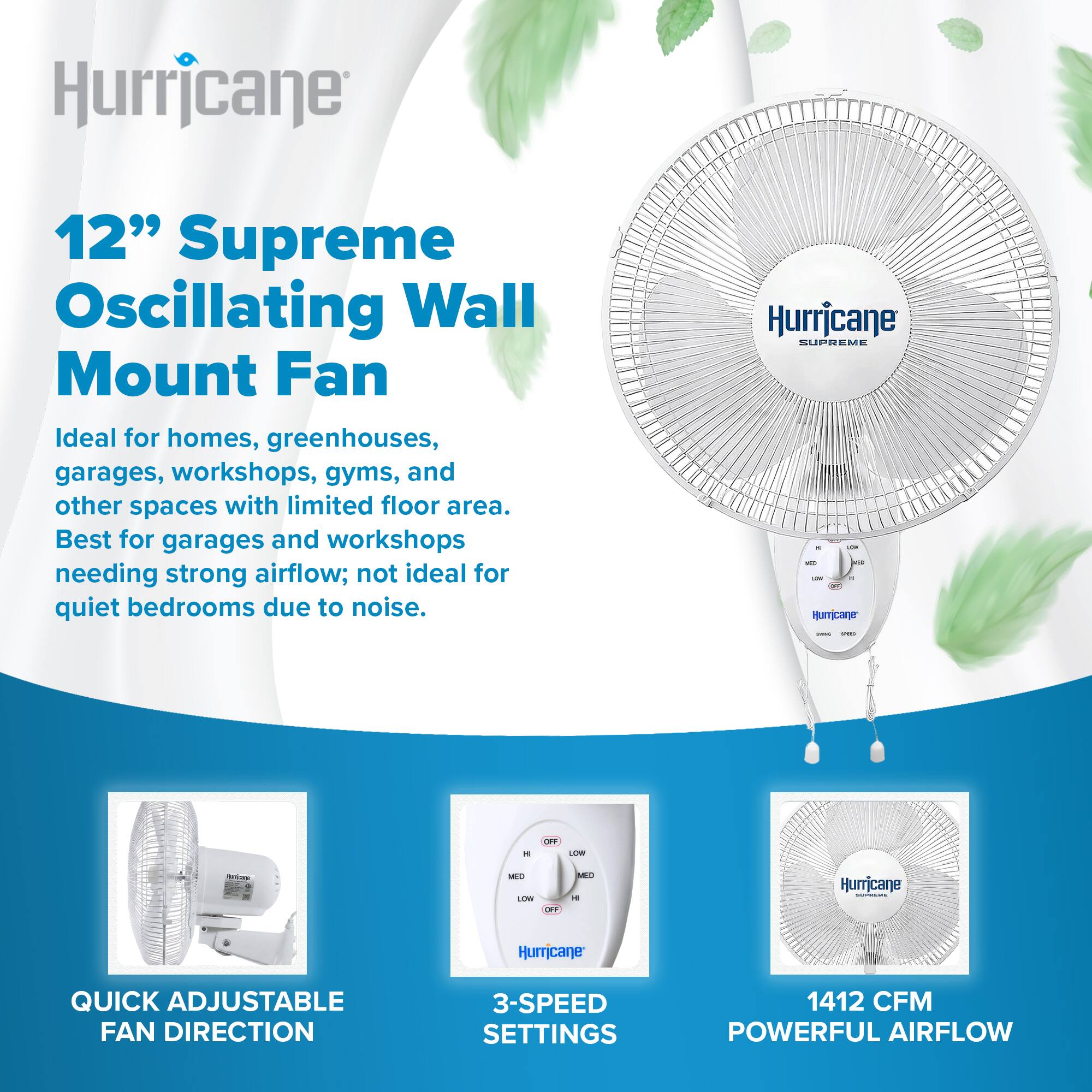 Hurricane  
12" Supreme Oscillating Wall Mount Fan  
Ideal for homes, greenhouses, garages, workshops, gyms, and other spaces with limited floor area. Best for garages and workshops needing strong airflow; not ideal for quiet bedrooms due to noise.  

Hurricane SUPREME  
Humicane  
OFF  
LOW  
MED  
LOW  
RO  
MED  
M  

Hurricane - Humicane  
QUICK ADJUSTABLE FAN DIRECTION  
3-SPEED SETTINGS  
1412 CFM POWERFUL AIRFLOW
