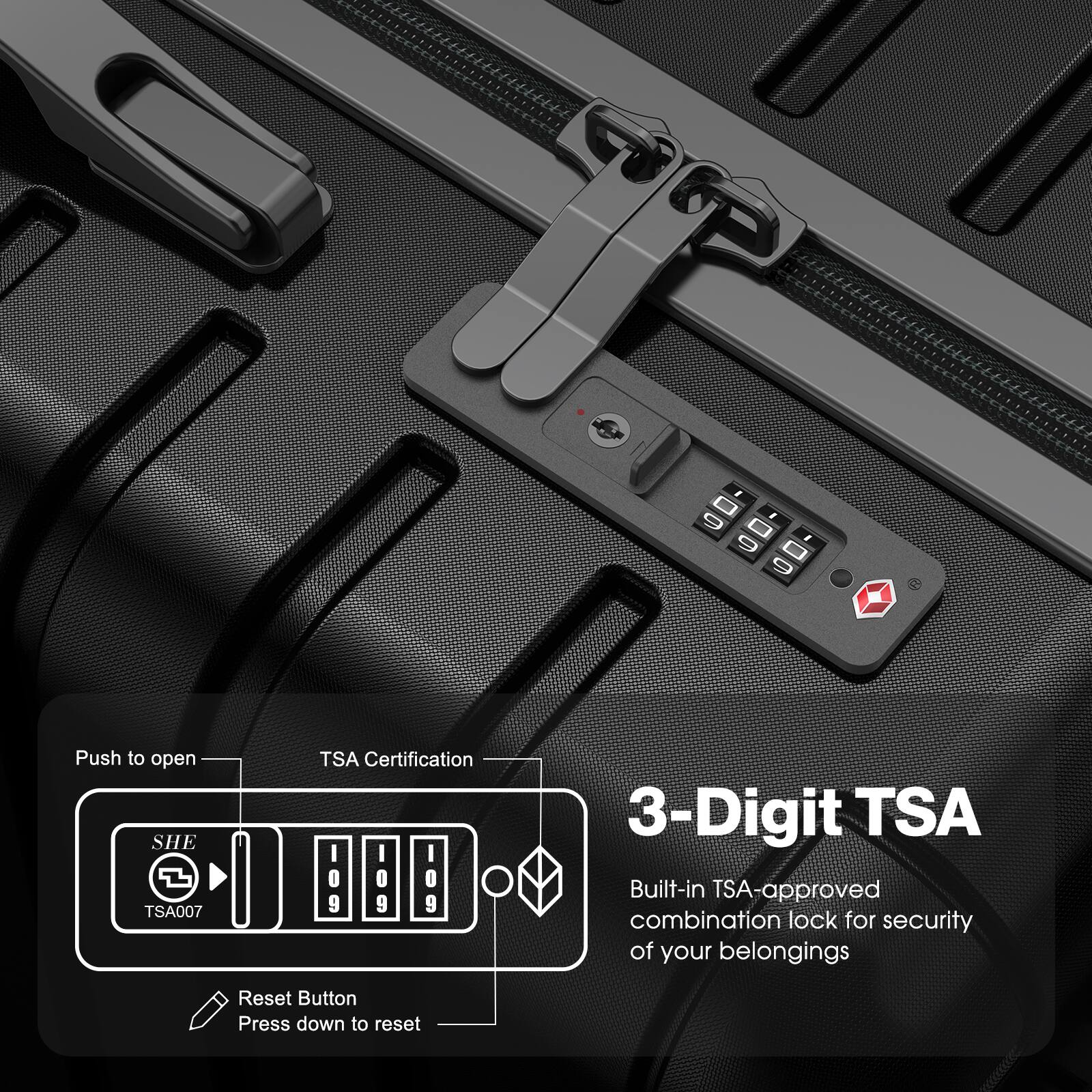 Push to open  
TSA Certification  
SHE TSA007  
3-Digit TSA  
Built-in TSA-approved combination lock for security of your belongings  
Reset Button  
Press down to reset
