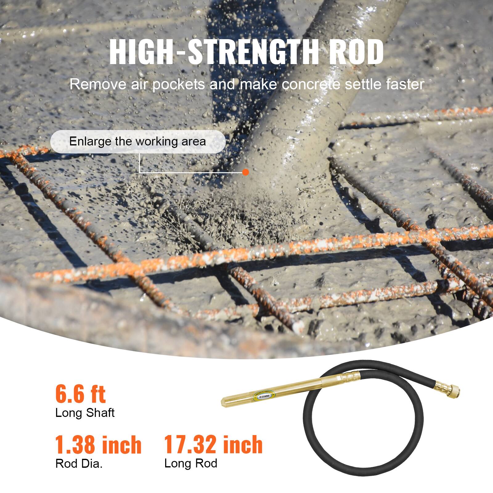 HIGH-STRENGTH ROD  
Remove air pockets and make concrete settle faster  
Enlarge the working area  

6.6 ft  
Long Shaft  

1.38 inch  
Rod Dia.  

17.32 inch  
Long Rod