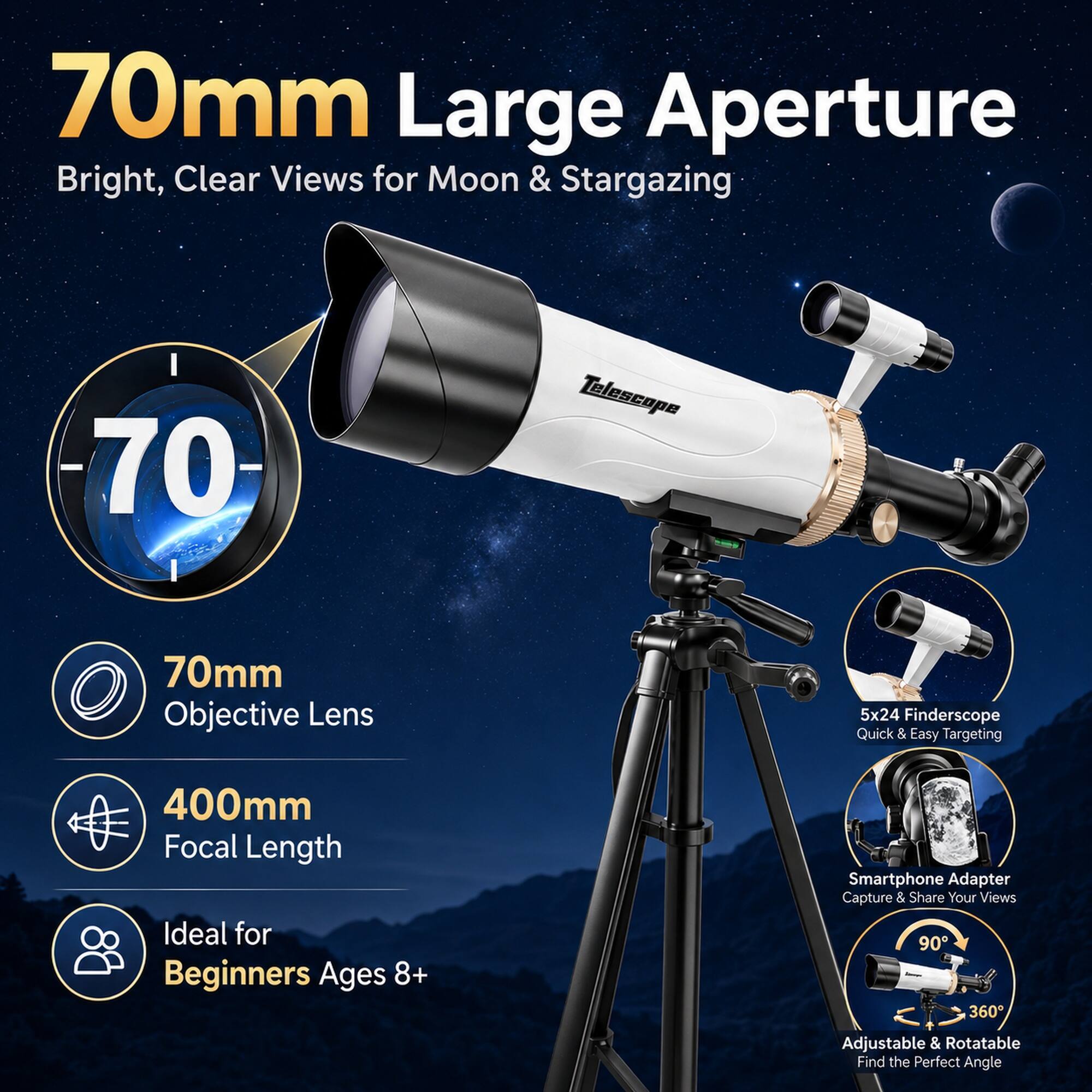 70mm Large Aperture Bright, Clear Views for Moon & Stargazing  
70mm Objective Lens  
5x24 Finderscope Quick & Easy Targeting  
400mm Focal Length  
Ideal for Beginners Ages 8+  
Smartphone Adapter Capture & Share Your Views  
90° 360° Adjustable & Rotatable Find the Perfect Angle