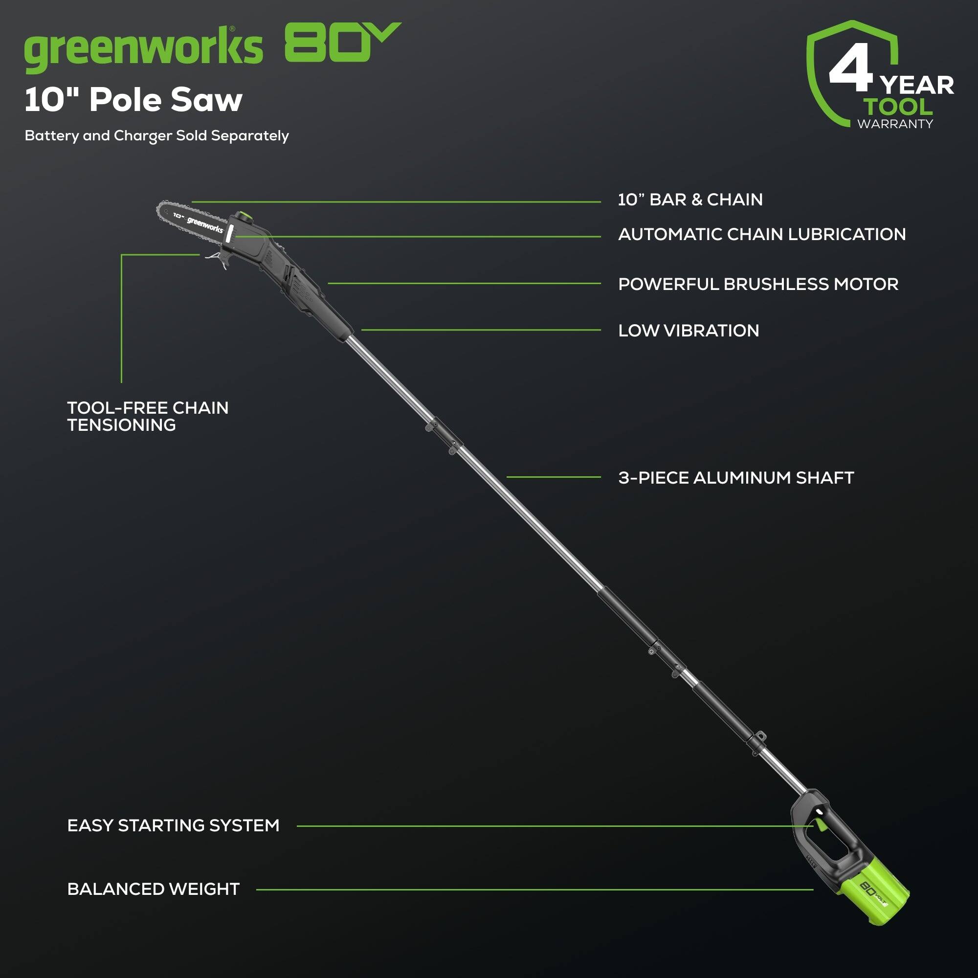 greenworks 80V  
10" Pole Saw  
Battery and Charger Sold Separately  

4 YEAR TOOL WARRANTY  

10" BAR & CHAIN  
AUTOMATIC CHAIN LUBRICATION  
POWERFUL BRUSHLESS MOTOR  
LOW VIBRATION  

TOOL-FREE CHAIN TENSIONING  
3-PIECE ALUMINUM SHAFT  
EASY STARTING SYSTEM  
BALANCED WEIGHT
