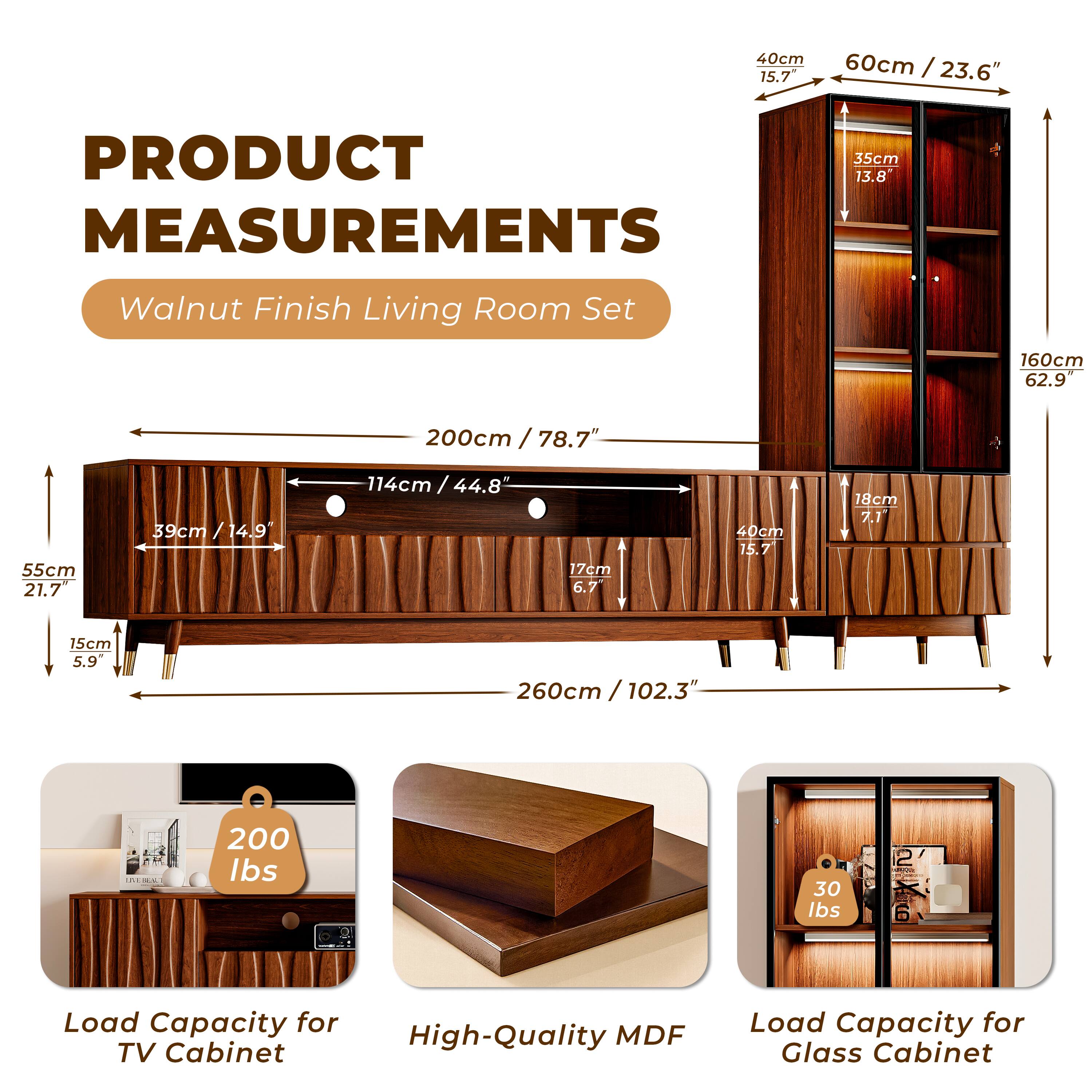 **PRODUCT MEASUREMENTS**

**Walnut Finish Living Room Set**

- **TV Cabinet:**
  - Length: 260cm / 102.3"
  - Height: 55cm / 21.7"
  - Depth: 40cm / 15.7"
  - Shelf Height: 17cm / 6.7"
  - Shelf Depth: 39cm / 14.9"
  - Overall Height: 114cm / 44.8"
  - Load Capacity: 200 lbs

- **Glass Cabinet:**
  - Height: 160cm / 62.9"
  - Width: 60cm / 23.6"
  - Depth: 35cm / 13.8"
  - Load Capacity: 30 lbs

- **Material:**
  - High-Quality MDF