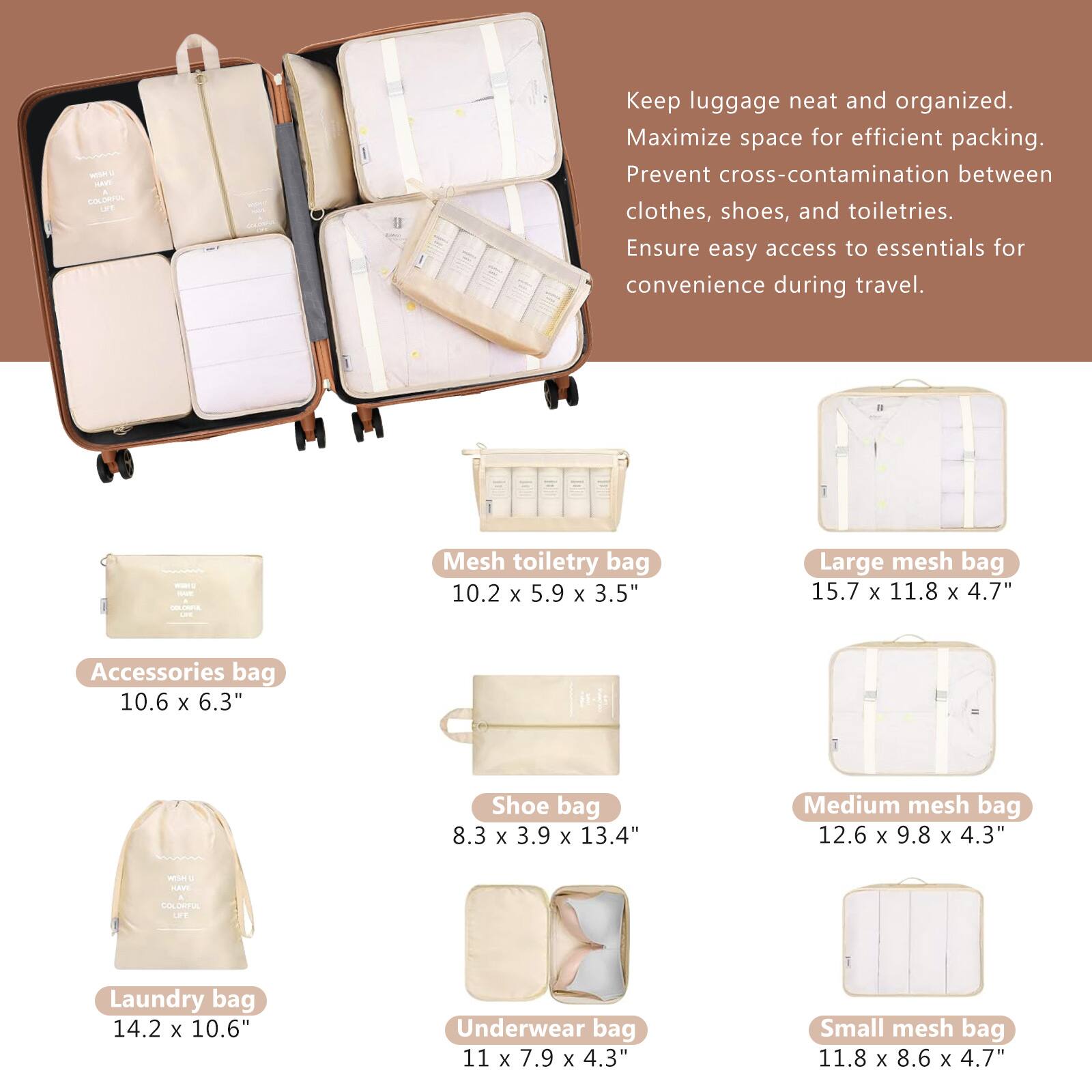 Keep luggage neat and organized.  
Maximize space for efficient packing.  
Prevent cross-contamination between clothes, shoes, and toiletries.  
Ensure easy access to essentials for convenience during travel.  

- Accessories bag  
  10.6 x 6.3"  

- Mesh toiletry bag  
  10.2 x 5.9 x 3.5"  

- Large mesh bag  
  15.7 x 11.8 x 4.7"  

- Shoe bag  
  8.3 x 3.9 x 13.4"  

- Medium mesh bag  
  12.6 x 9.8 x 4.3"  

- Laundry bag  
  14.2 x 10.6"  

- Underwear bag  
  11 x 7.9 x 4.3"  

- Small mesh bag  
  11.8 x 8.6 x 4.7"