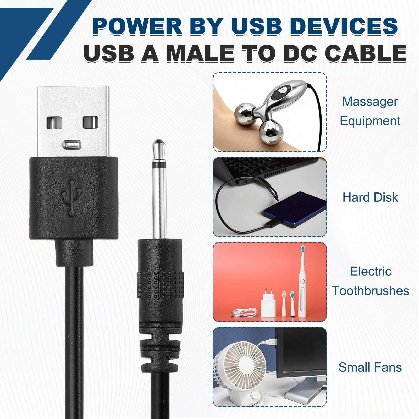 POWER BY USB DEVICES  
USB A MALE TO DC CABLE  
Massager Equipment  
Hard Disk  
Electric Toothbrushes  
Small Fans