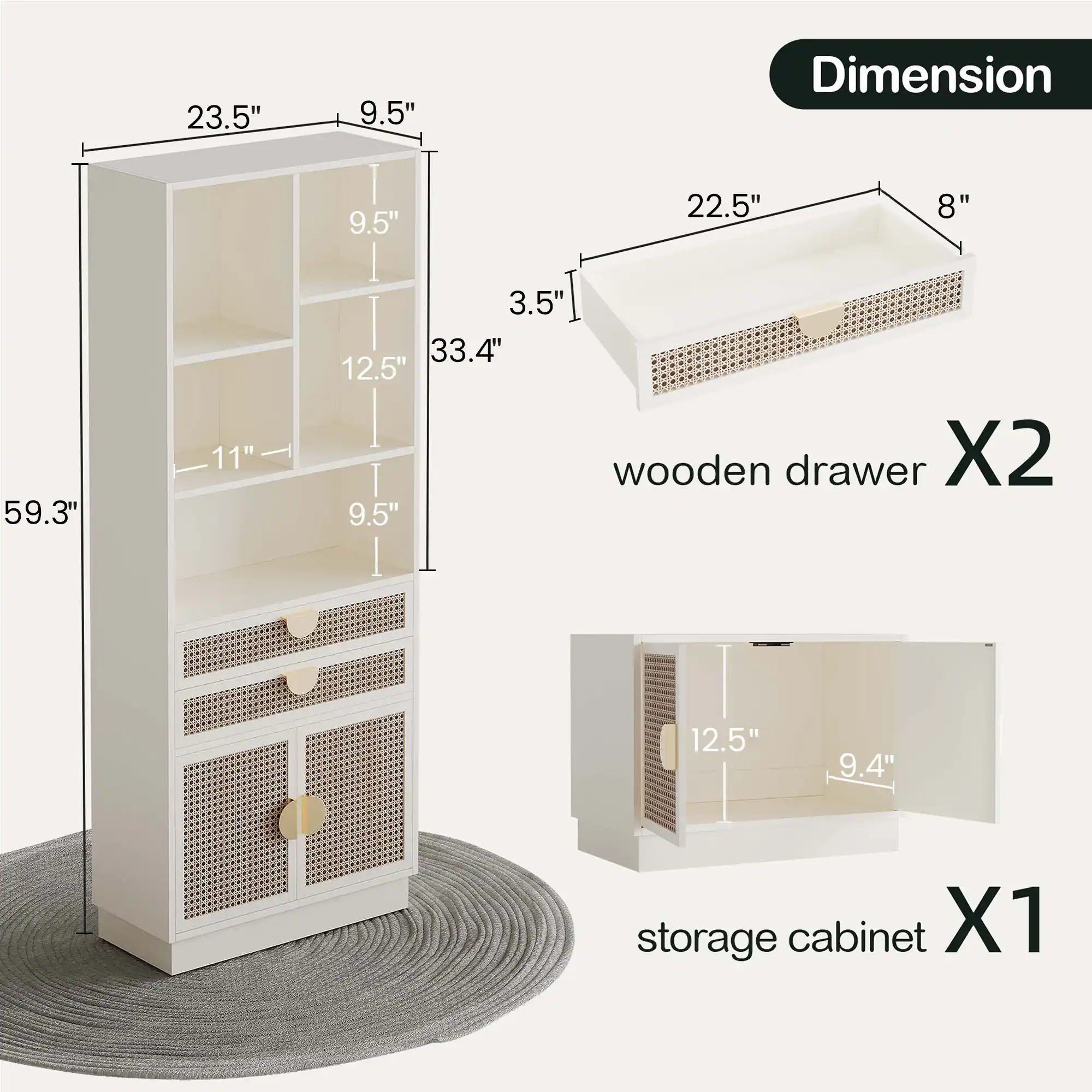 - 23.5" x 9.5" x 59.3"
- 9.5" x 12.5" x 11"
- 33.4" x 3.5"
- 22.5" x 8" x 5"
- 12.5" x 9.4" x 12.5"

- wooden drawer X2
- storage cabinet X1