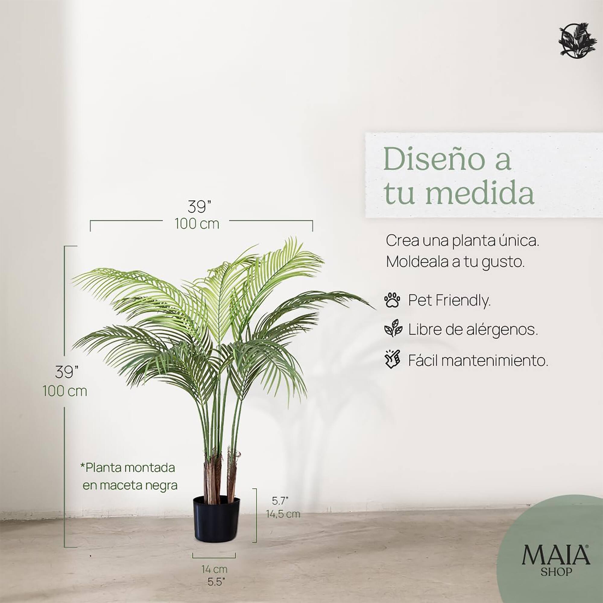 39" 100 cm  
Diseño a tu medida  
Crea una planta única.  
Moldeala a tu gusto.  

Pet Friendly.  
Libre de alérgenos.  
Fácil mantenimiento.  

*Planta montada en maceta negra  
5.7" 14,5 cm  
14 cm 5.5"  

MAIA SHOP