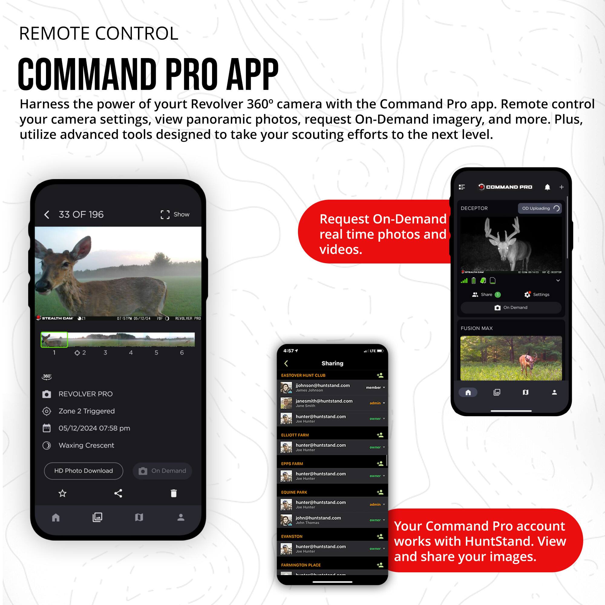 REMOTE CONTROL  
COMMAND PRO APP  

Harness the power of your Revolver 360° camera with the Command Pro app. Remote control your camera settings, view panoramic photos, request On-Demand imagery, and more. Plus, utilize advanced tools designed to take your scouting efforts to the next level.  

Request On-Demand real time photos and videos.  

Your Command Pro account works with HuntStand. View and share your images.  

33 OF 196  
REVOLVER PRO  
Zone 2 Triggered  
05/12/2024 07:58 pm  
Waxing Crescent  
HD Photo Download  
On Demand  

HIMMANO PE2  
DECEPTOR  
FUSION MAX  

Sharing  
john@huntstand.com  
jane@huntstand.com  
john@huntstand.com  
jane@huntstand.com  
john@huntstand.com  
jane@huntstand.com  
john@huntstand.com  
jane@huntstand.com  
john@huntstand.com  
jane@huntstand.com  
john@huntstand.com  
jane@huntstand.com  
john@huntstand.com  
jane@huntstand.com  
john@huntstand.com  
jane@