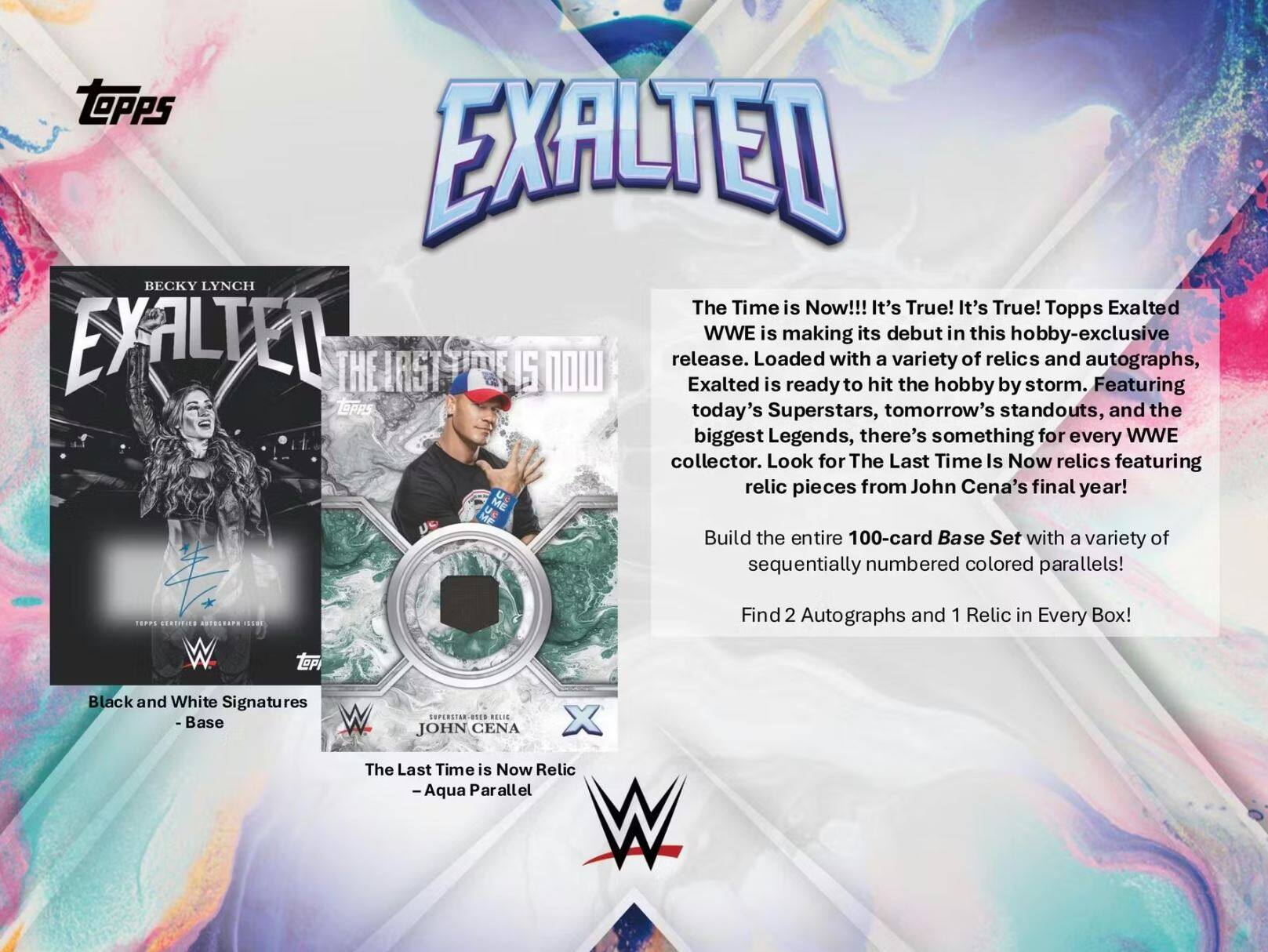 **Topps Exalted WWE**

**The Time is Now!!! It's True! It's True!**

Topps Exalted WWE is making its debut in this hobby-exclusive release. Exalted is ready to hit the hobby by storm with a variety of relics and autographs, featuring today's Superstars, tomorrow's standouts, and the biggest Legends, there's something for every WWE collector. Look for The Last Time Is Now relics featuring relic pieces from John Cena's final year!

Build the entire 100-card Base Set with a variety of sequentially numbered colored parallels!

Find 2 Autographs and 1 Relic in Every Box!

**Black and White Signatures - Base**

**The Last Time is Now Relic - Aqua Parallel**

**BECKY LYNCH**
**EXALTED**
**THE FIRST**

**JOHN CENA**
**The Last Time is Now Relic**