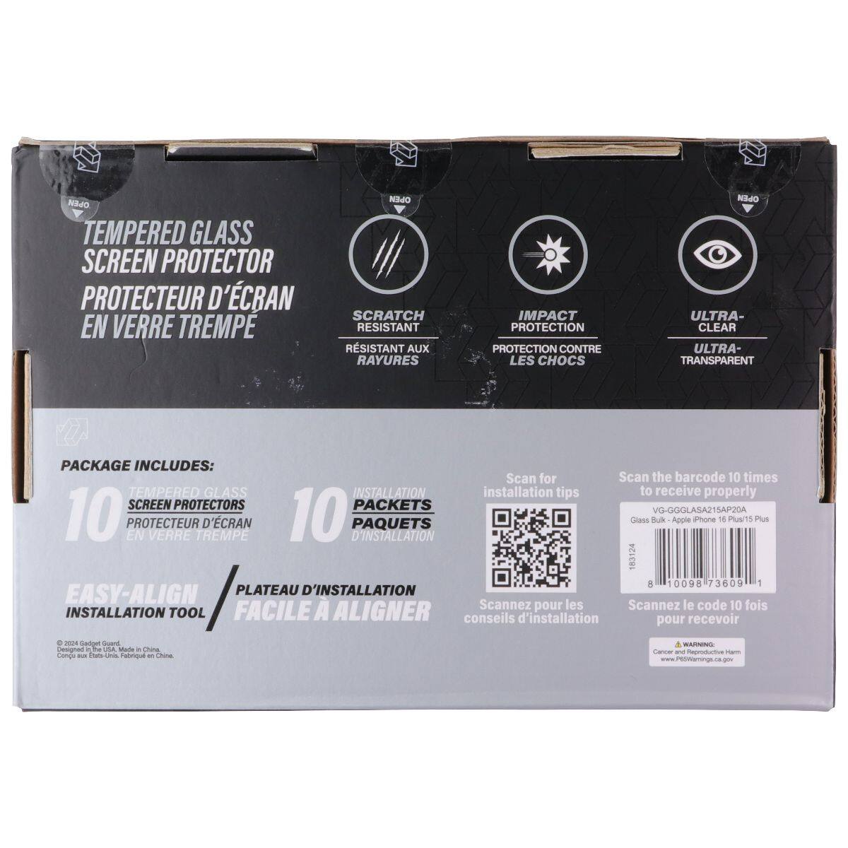 TEMPERED GLASS SCREEN PROTECTOR  
PROTECTEUR D'ÉCRAN EN VERRE TREMPÉ  

SCRATCH RESISTANT  
RÉSISTANT AUX RAYURES  

IMPACT PROTECTION  
PROTECTION CONTRE LES CHOCS  

ULTRA-CLEAR  
ULTRA-TRANSPARENT  

PACKAGE INCLUDES:  
10 TEMPERED GLASS SCREEN PROTECTORS  
10 PACKETS D'INSTALLATION  

EASY-ALIGN INSTALLATION TOOL  
PLATEAU D'INSTALLATION FACILE À ALIGNER  

Scan for installation tips  
Scannez pour les conseils d'installation  

VG-GGGLASA215AP20A  
Glass Bulk - Apple iPhone 16 Plus/15 Plus  

8 10098 73609 1  

© 2024 Gadjet Group  
Made in China  
Conçu aux États-Unis, Fabriqué en Chine  

www.P5OWamings.ca.gov