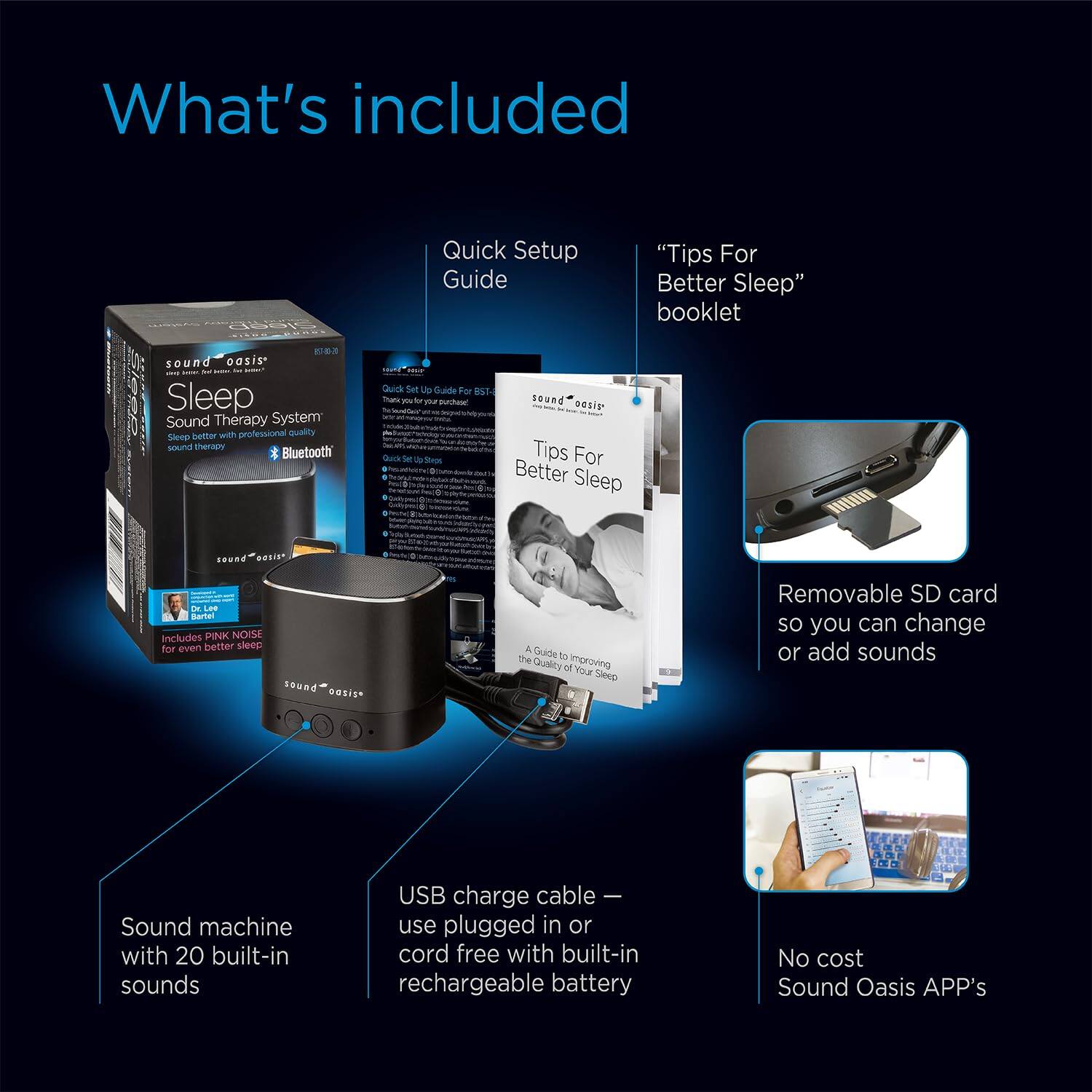 What's included:

- Quick Setup Guide
- "Tips For Better Sleep" booklet
- Sound oasis - Sleep Sound Therapy System with professional quality sound therapy Bluetooth
- Removable SD card so you can change or add sounds
- Sound machine with 20 built-in sounds
- USB charge cable - use plugged in or cord free with built-in rechargeable battery
- No cost Sound Oasis APP's