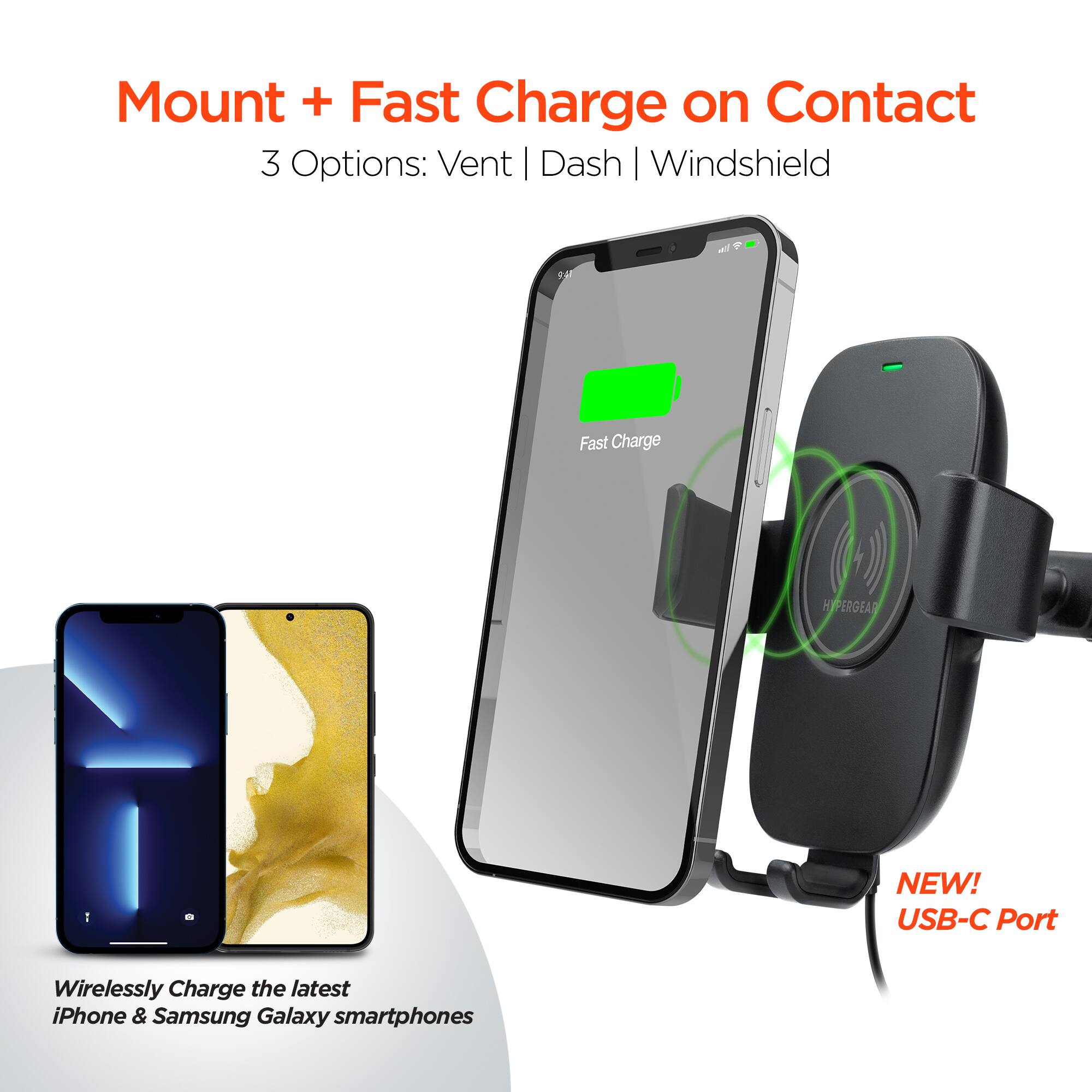 Mount + Fast Charge on Contact  
3 Options: Vent | Dash | Windshield  

AE Fast Charge HYPERGEAR 1 - NEW! USB-C Port  

Wirelessly Charge the latest iPhone & Samsung Galaxy smartphones