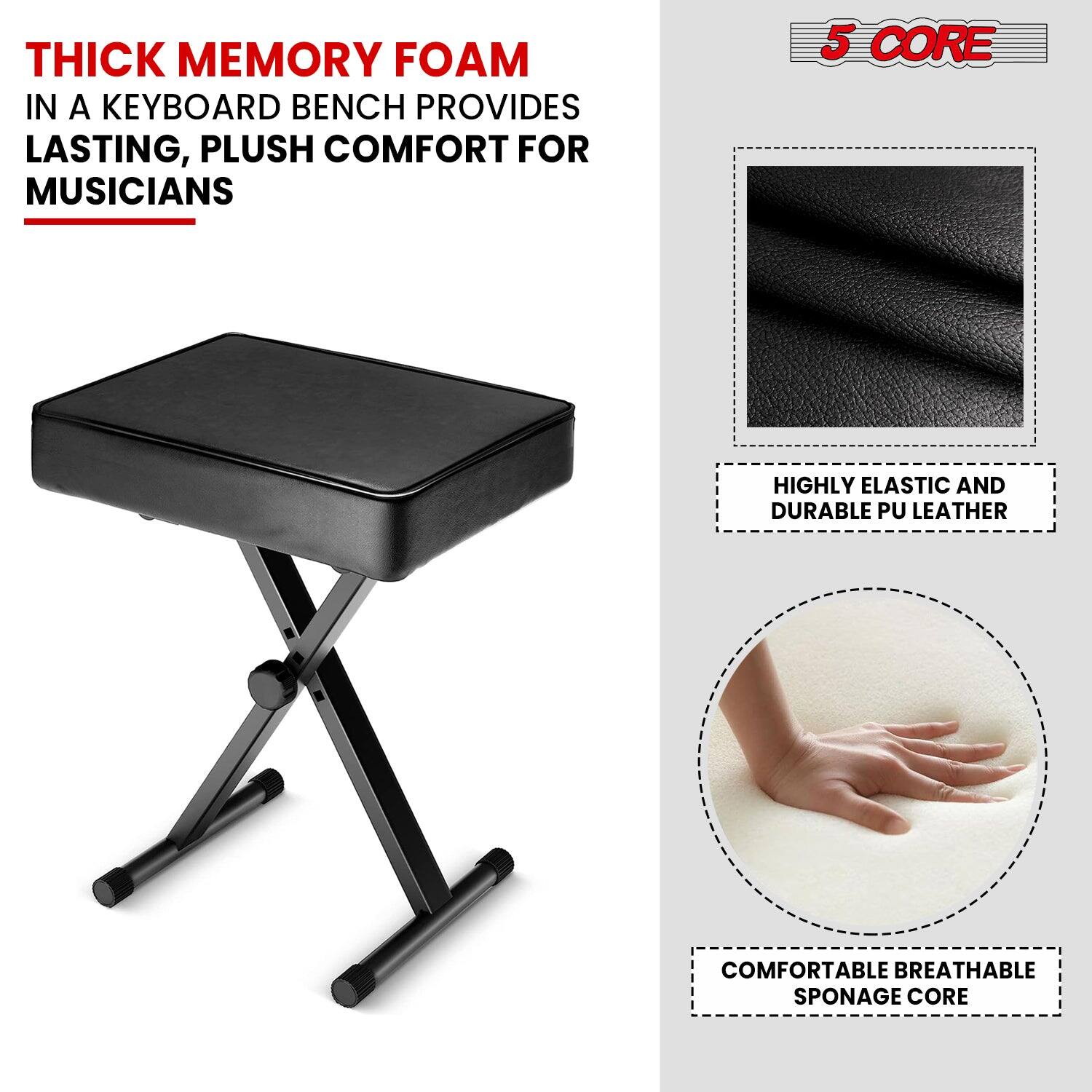 THICK MEMORY FOAM IN A KEYBOARD BENCH PROVIDES LASTING, PLUSH COMFORT FOR MUSICIANS
5 CORE
HIGHLY ELASTIC AND DURABLE PU LEATHER
COMFORTABLE BREATHABLE SPONAGE CORE