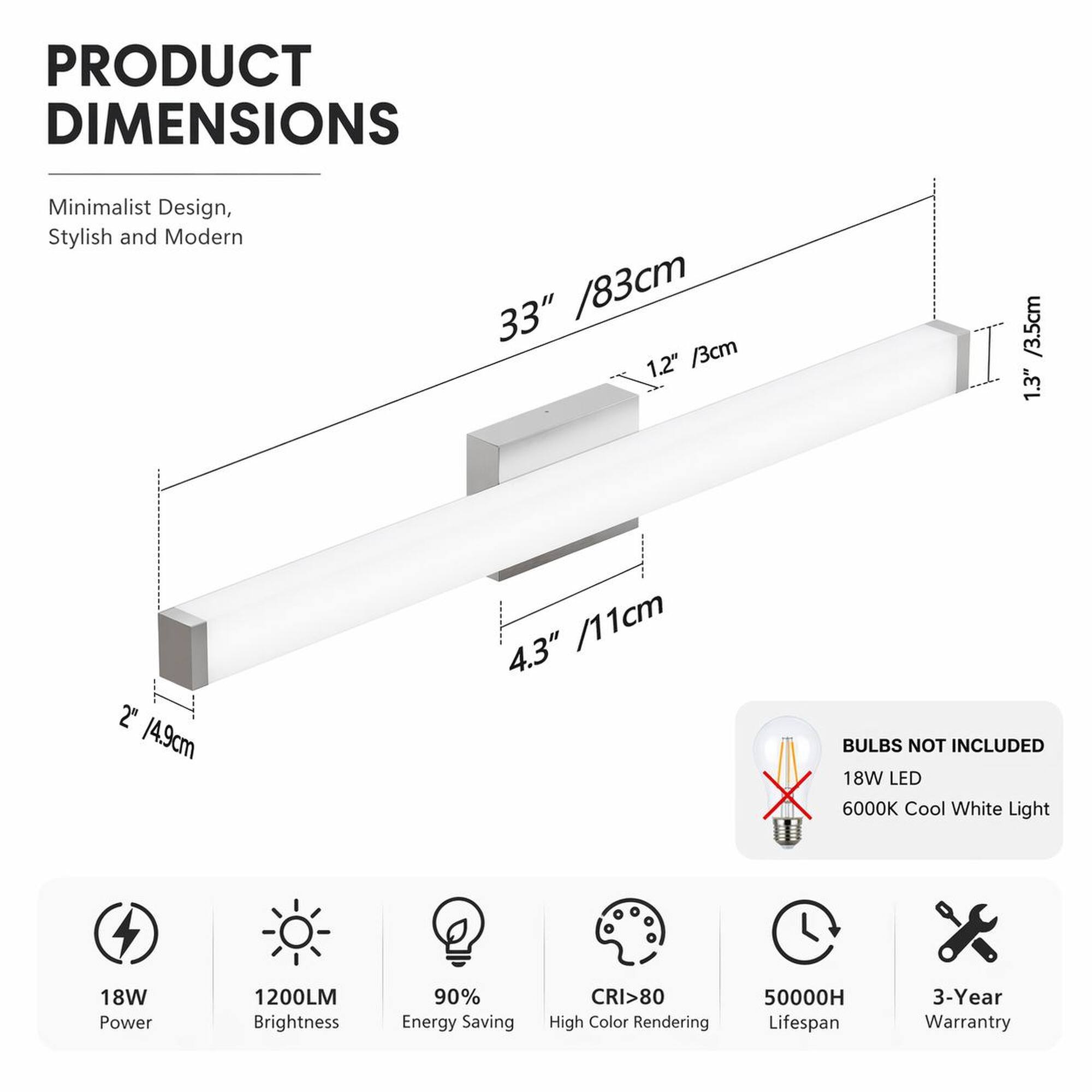 PRODUCT DIMENSIONS

Minimalist Design, Stylish and Modern

33" / 83cm  
1.2" / 3cm  
1.3" / 3.5cm  
2" / 4.9cm  
4.3" / 11cm

BULBS NOT INCLUDED

18W LED  
6000K Cool White Light

18W Power  
1200LM Brightness  
90% Energy Saving  
CRI>80 High Color Rendering  
50000H Lifespan  
3-Year Warranty