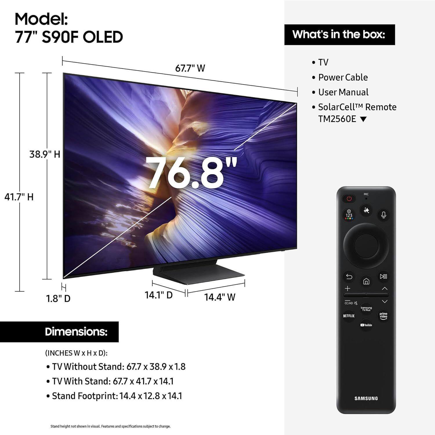 Model: 77" S90F OLED

What's in the box:
- TV
- Power Cable
- User Manual
- SolarCell™ Remote TM2560E

Dimensions:
(INCHES W x H x D):
- TV Without Stand: 67.7 x 38.9 x 1.8
- TV With Stand: 67.7 x 41.7 x 14.1
- Stand Footprint: 14.4 x 12.8 x 14.1

Stand height not shown in visual. Features and specifications subject to change.