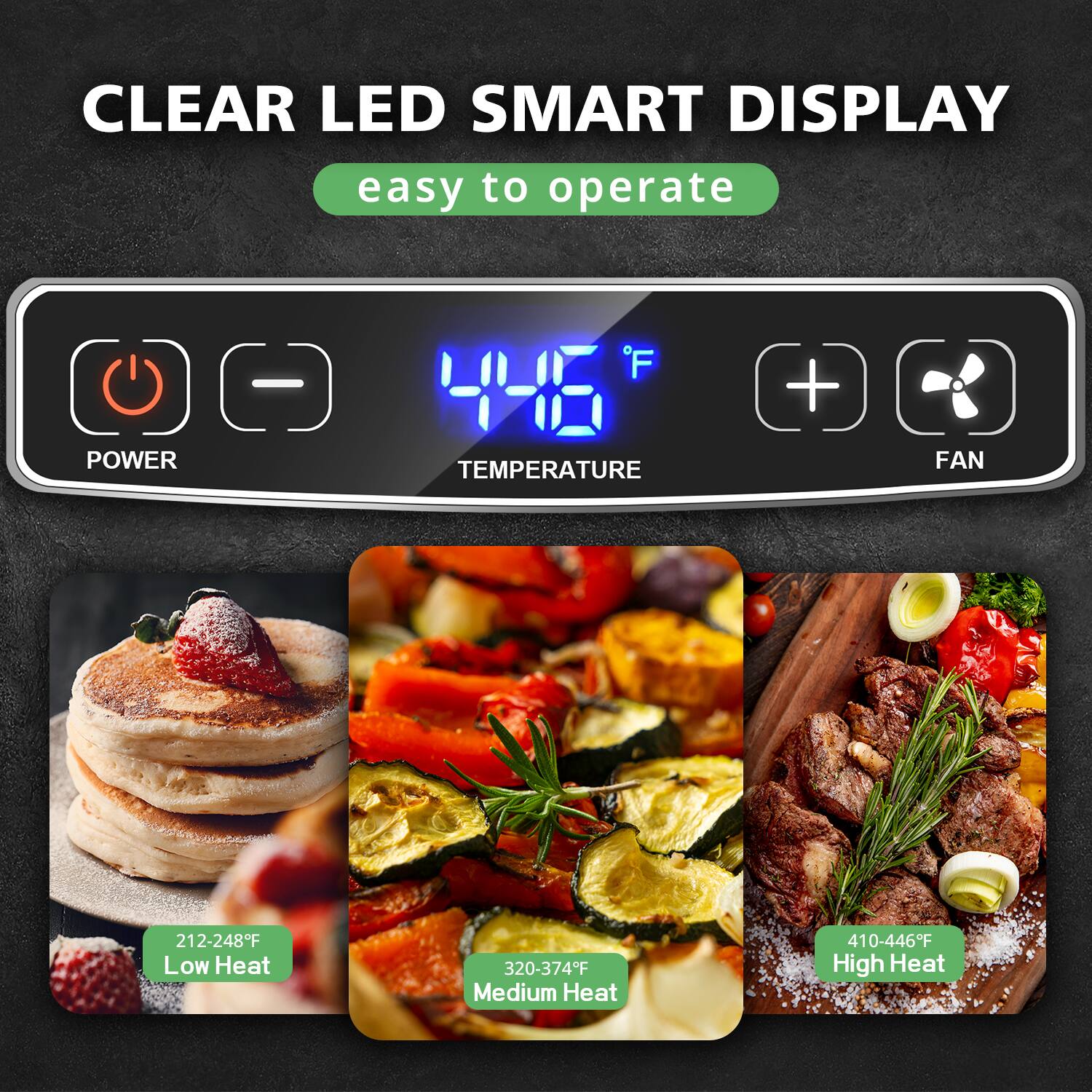 CLEAR LED SMART DISPLAY  
easy to operate  

POWER  
TEMPERATURE 446°F  
FAN  

212-248°F Low Heat  
320-374°F Medium Heat  
410-446°F High Heat