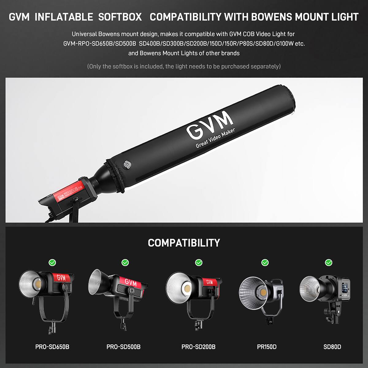GVM INFLATABLE SOFTBOX COMPATIBILITY WITH BOWENS MOUNT LIGHT

Universal Bowens mount design, makes it compatible with GVM COB Video Light for GVM-RPO-SD650B/SD500B/SD400B/SD300B/SD200B/150D/150R/P80S/SD80D/G100W etc. and Bowens Mount Lights of other brands (Only the softbox is included, the light needs to be purchased separately)

GVM Video Maker Great Video Maker

COMPATIBILITY

GVM-RPO-SD650B/SD500B/SD400B/SD300B/SD200B/150D/150R/P80S/SD80D/G100W etc.