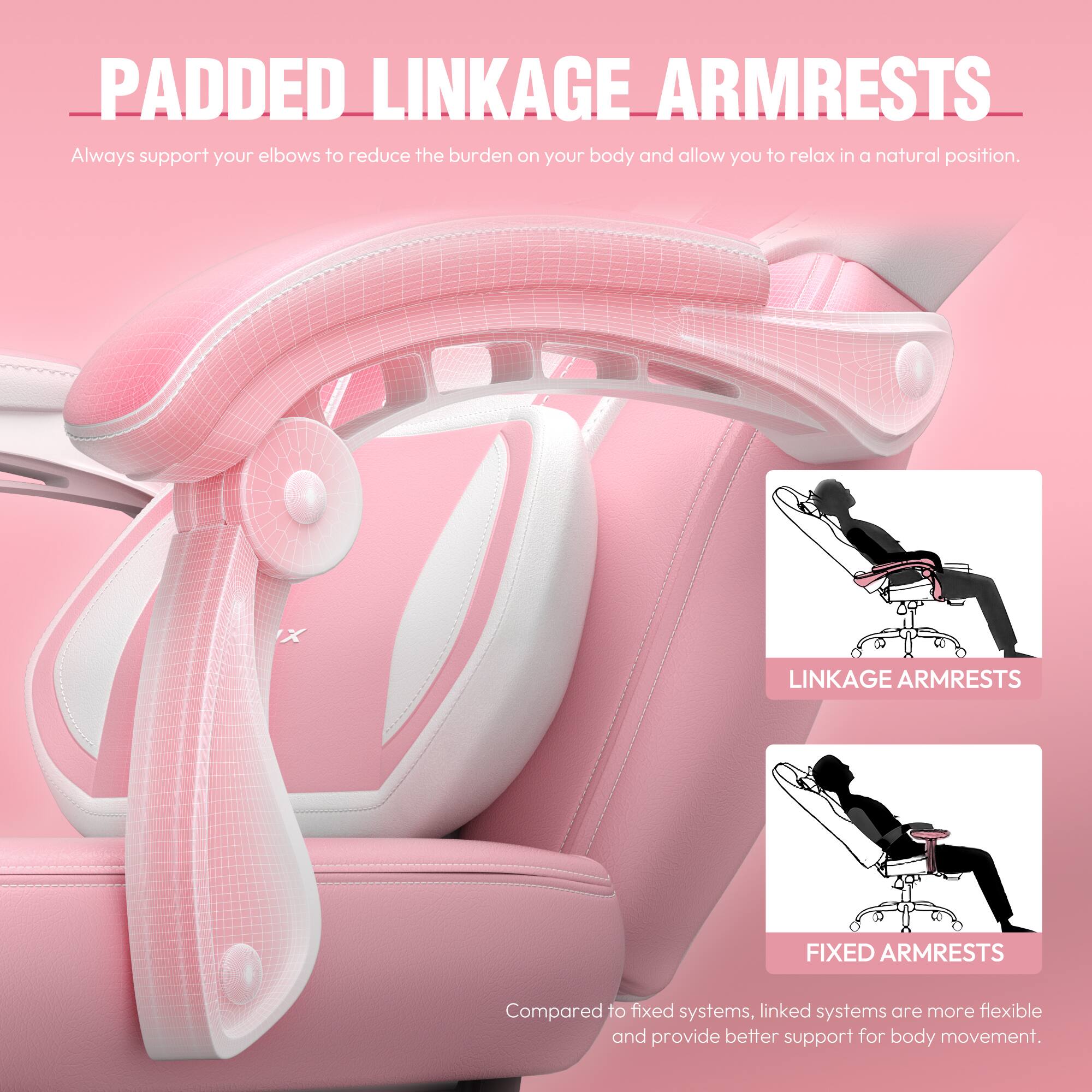 PADDED LINKAGE ARMRESTS  
Always support your elbows to reduce the burden on your body and allow you to relax in a natural position.  

LINKAGE ARMRESTS  
FIXED ARMRESTS  
Compared to fixed systems, linked systems are more flexible and provide better support for body movement.