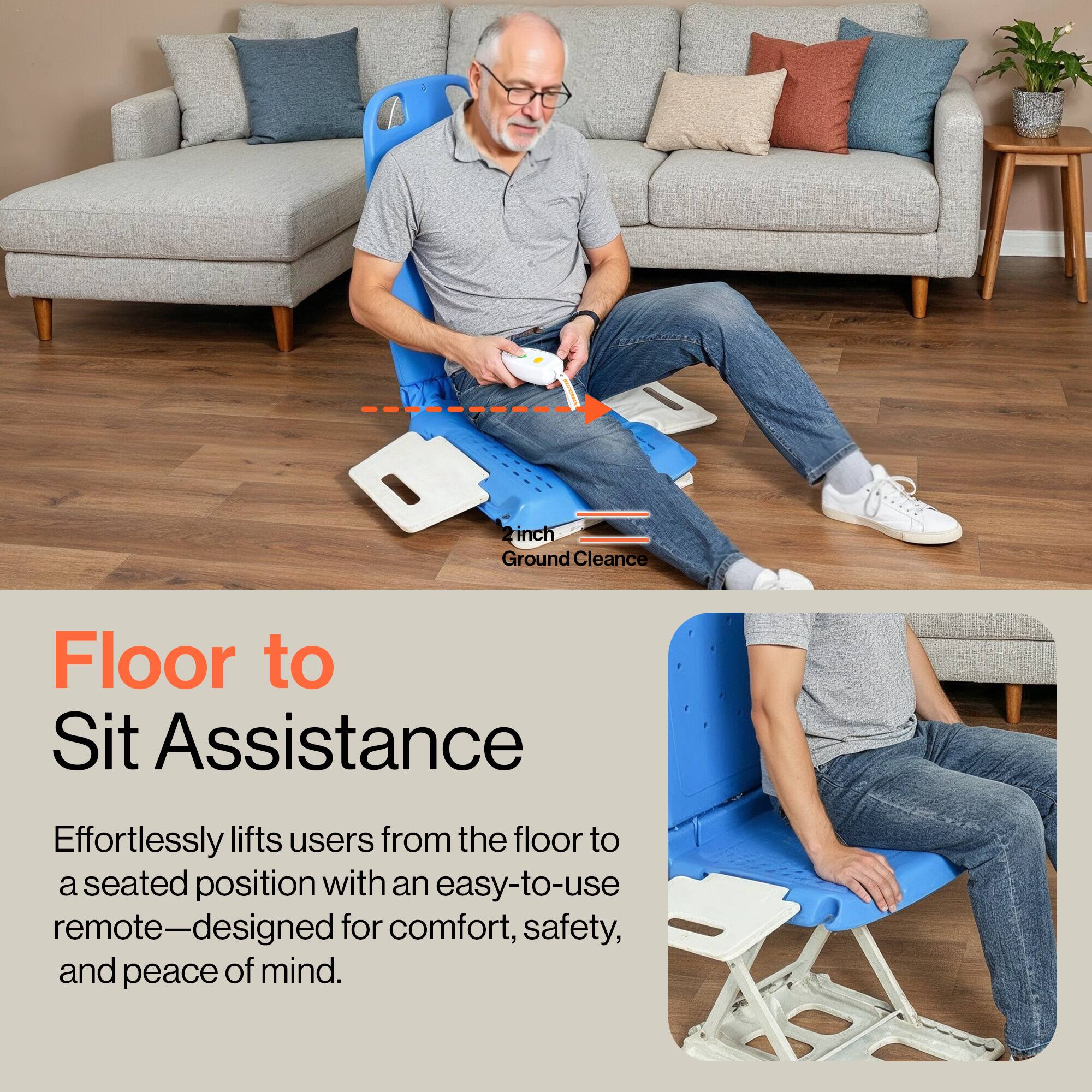 Floor to Sit Assistance

Effortlessly lifts users from the floor to a seated position with an easy-to-use remote—designed for comfort, safety, and peace of mind.

2 inch Ground Clearance