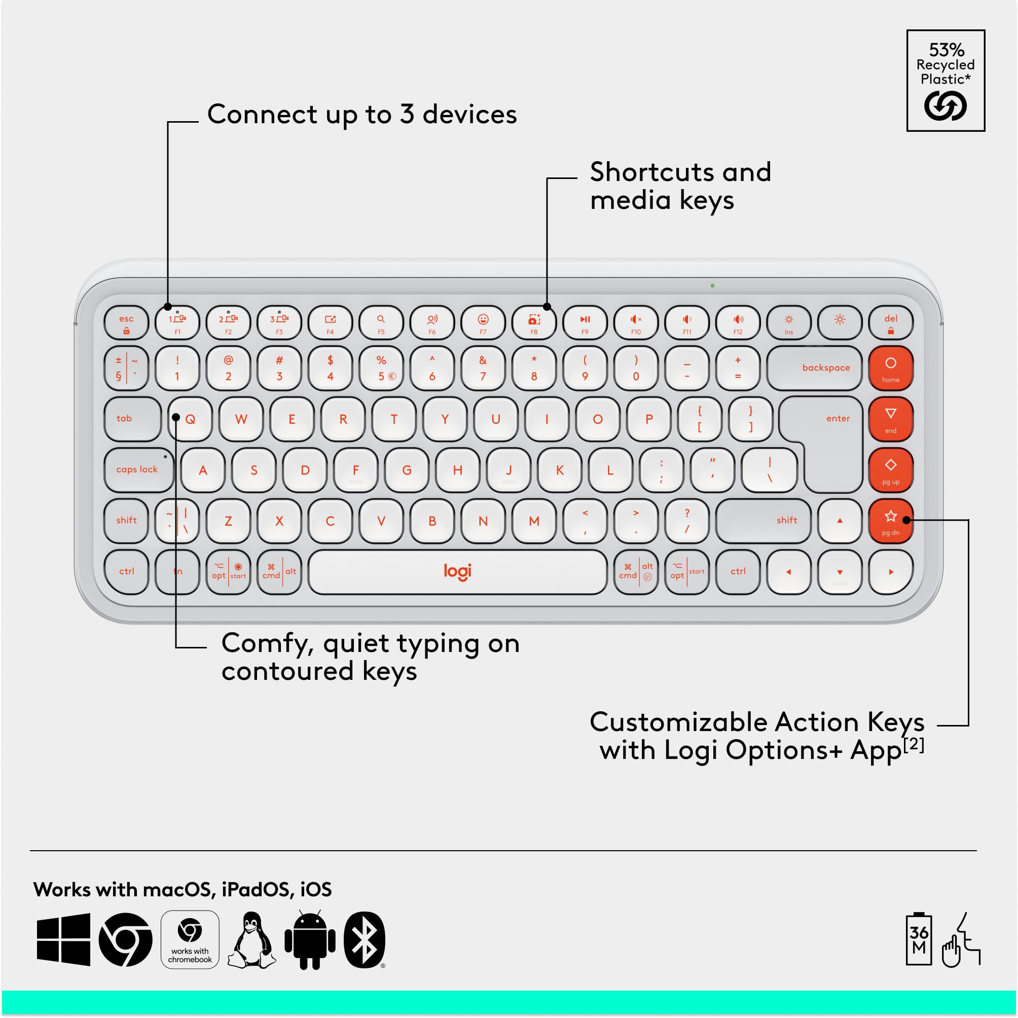 53% Recycled Plastic*  
Connect up to 3 devices  
Shortcuts and media keys  
Comfy, quiet typing on contoured keys  
Customizable Action Keys with Logi Options+ App [2]  
Works with macOS, iPadOS, iOS, Chromebook  

*53% Recycled Plastic*