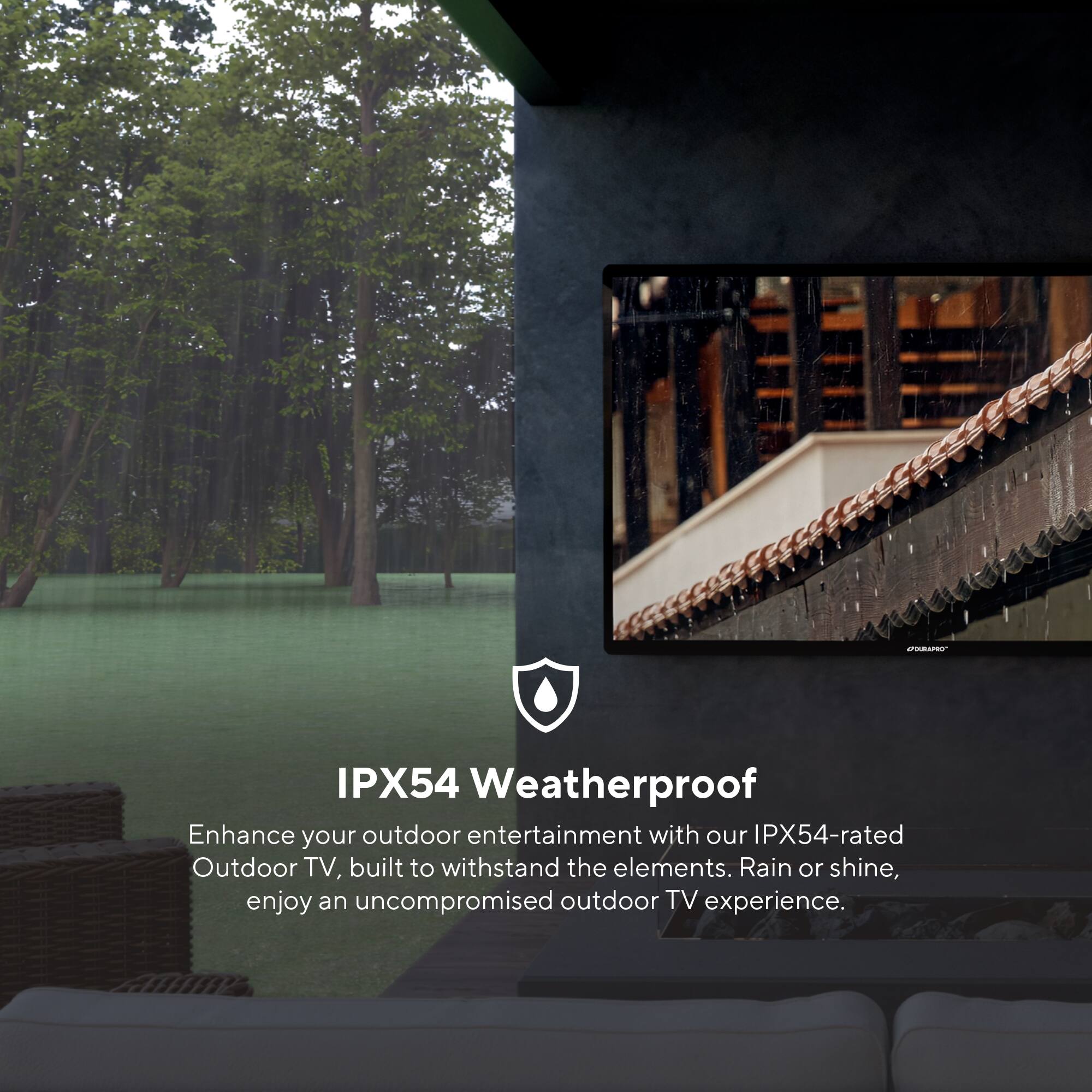 IPX54 Weatherproof

Enhance your outdoor entertainment with our IPX54-rated Outdoor TV, built to withstand the elements. Rain or shine, enjoy an uncompromised outdoor TV experience.