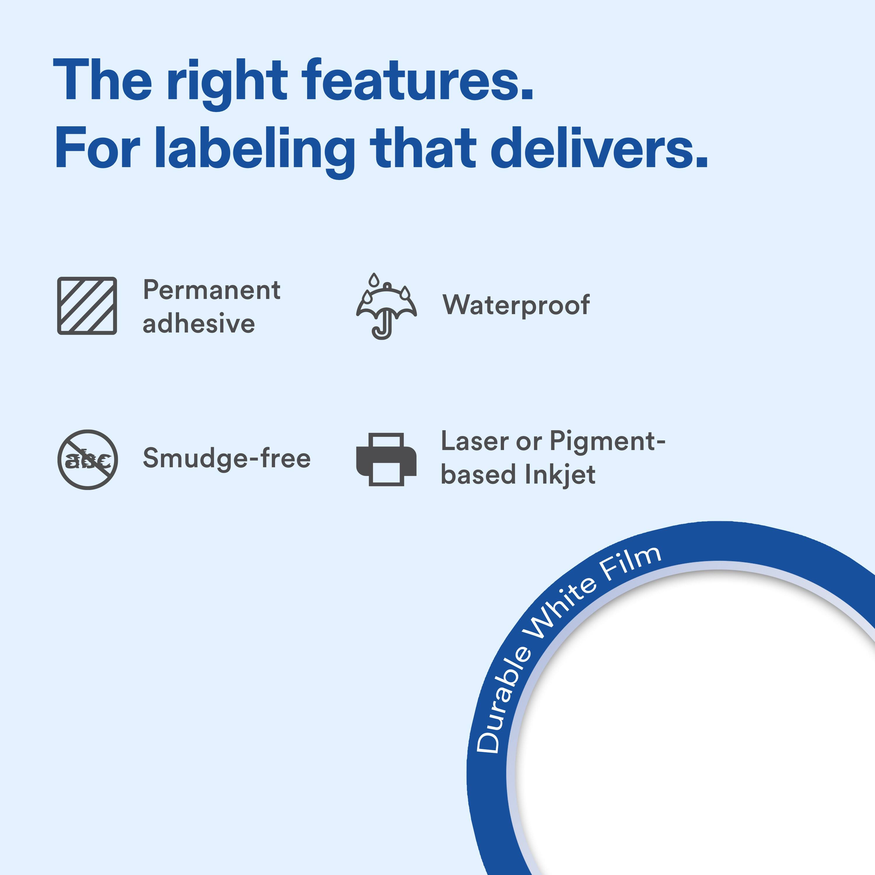 The right features. For labeling that delivers.

- Permanent adhesive
- Waterproof
- Smudge-free
- Laser or Pigment-based Inkjet
- Durable White Film