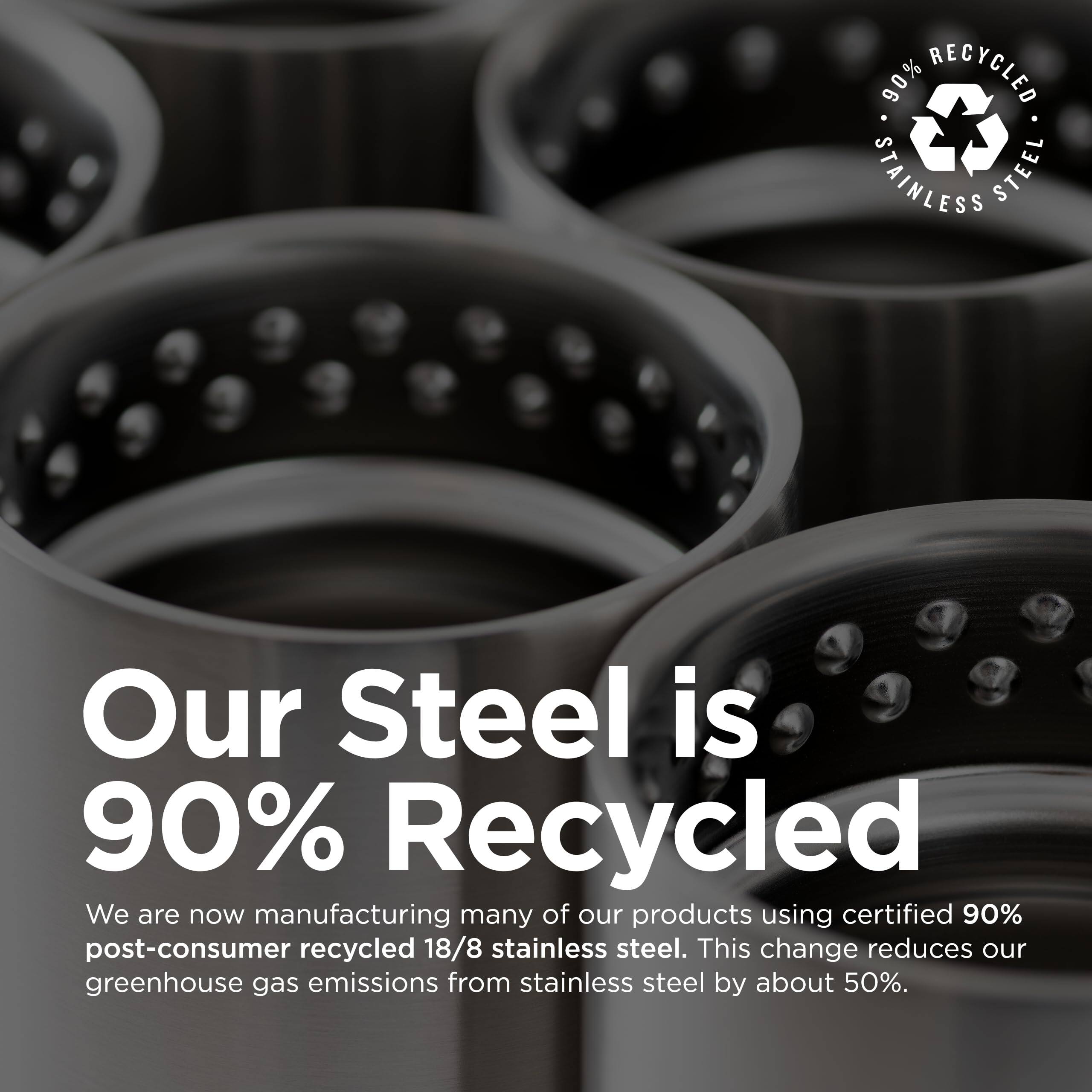90% RECYCLED STAINLESS STEEL

Our Steel is 90% Recycled

We are now manufacturing many of our products using certified 90% post-consumer recycled 18/8 stainless steel. This change reduces our greenhouse gas emissions from stainless steel by about 50%.