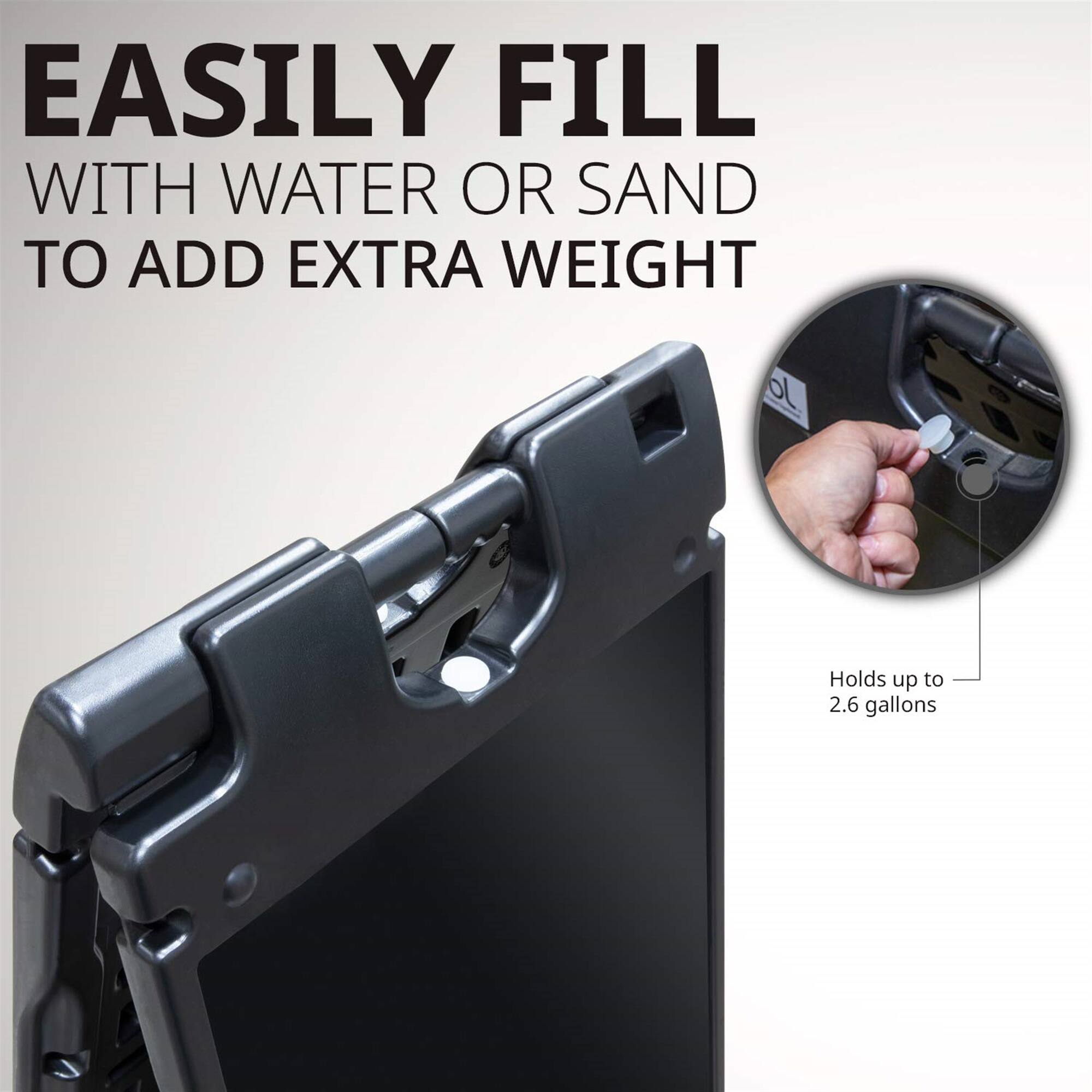 EASILY FILL WITH WATER OR SAND TO ADD EXTRA WEIGHT

Holds up to 2.6 gallons