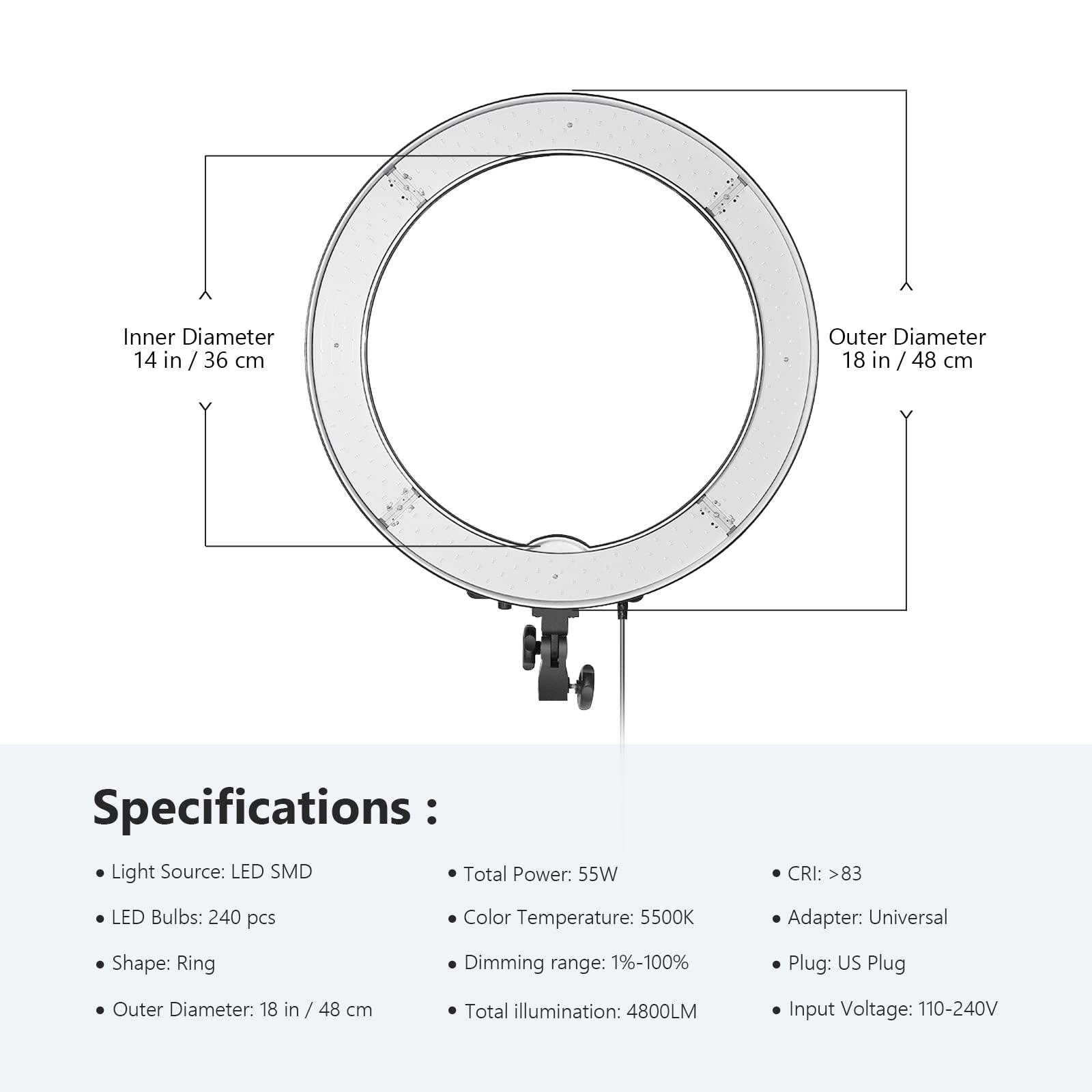 Inner Diameter: 14 in / 36 cm  
Outer Diameter: 18 in / 48 cm  

Specifications:  
- Light Source: LED SMD  
- LED Bulbs: 240 pcs  
- Shape: Ring  
- Outer Diameter: 18 in / 48 cm  
- Total Power: 55W  
- CRI: >83  
- Color Temperature: 5500K  
- Dimming range: 1%-100%  
- Total illumination: 4800LM  
- Adapter: Universal  
- Plug: US Plug  
- Input Voltage: 110-240V