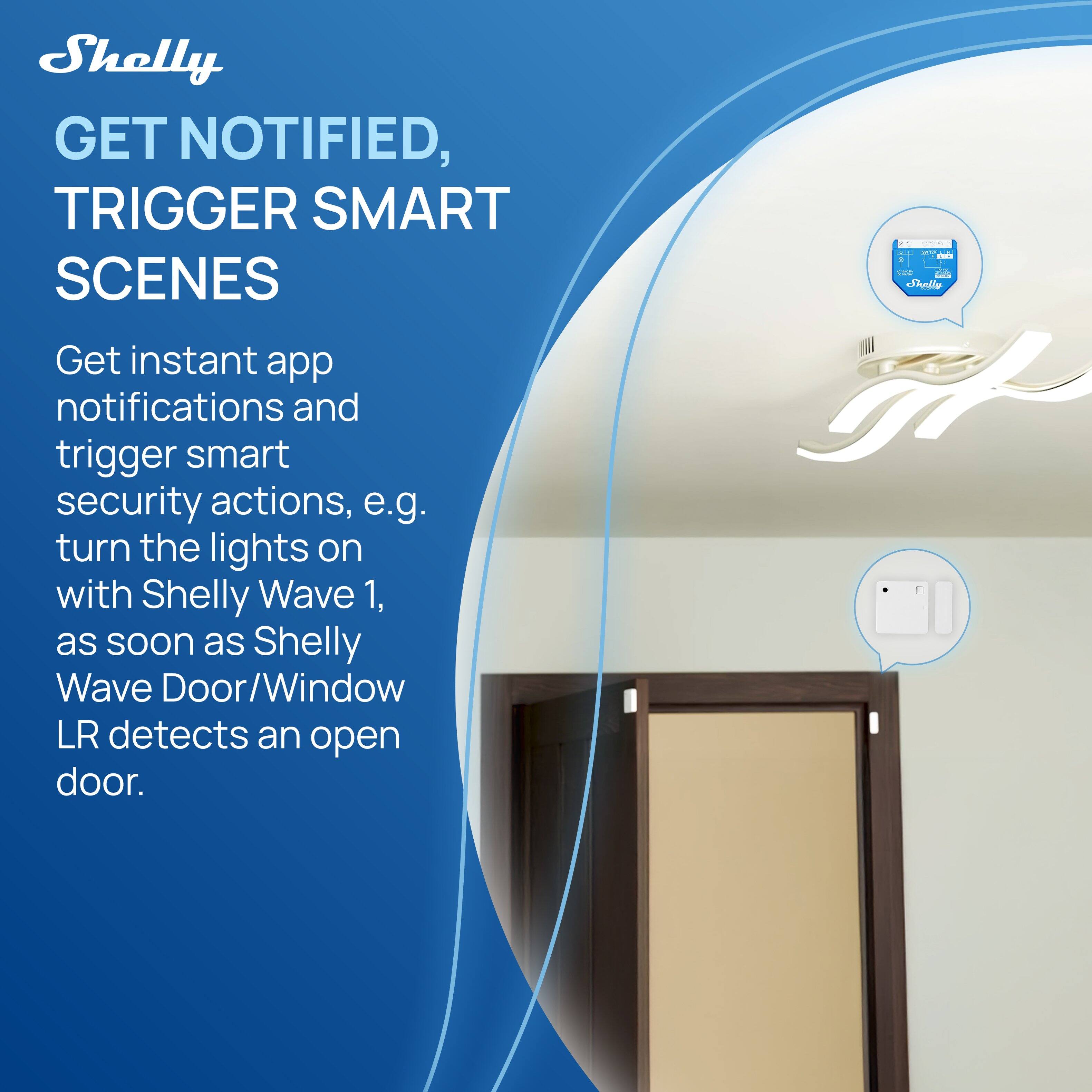 Shelly  
GET NOTIFIED, TRIGGER SMART SCENES  

Get instant app notifications and trigger smart security actions, e.g. turn the lights on with Shelly Wave 1, as soon as Shelly Wave Door/Window LR detects an open door.