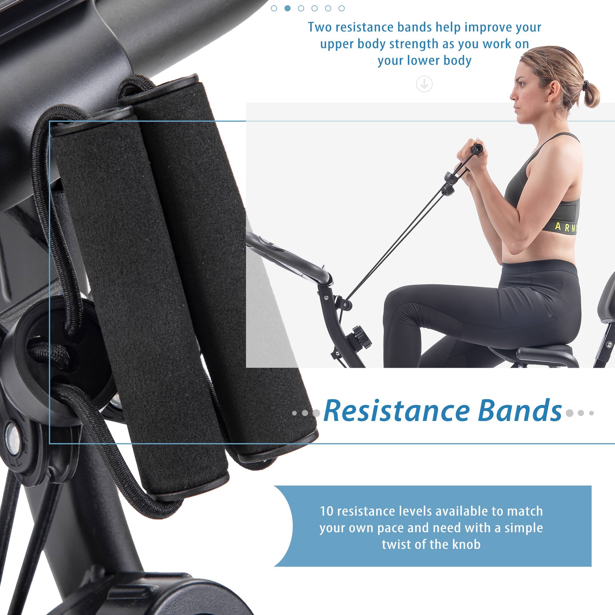 Two resistance bands help improve your upper body strength as you work on your lower body.

Resistance Bands

10 resistance levels available to match your own pace and need with a simple twist of the knob.