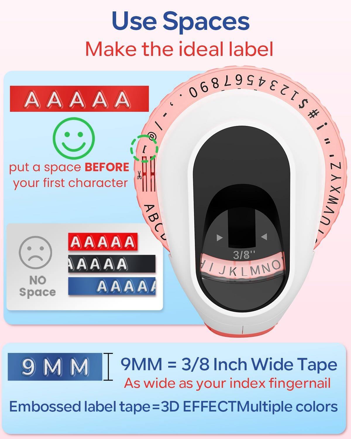 Use Spaces  
Make the ideal label  

AAAAA  
put a space BEFORE your first character  

AAAAA  
AAAAA  
AAAAA  
NO Space  

9MM  
9MM = 3/8 Inch Wide Tape  
As wide as your index fingernail  

Embossed label tape = 3D EFFECT  
Multiple colors