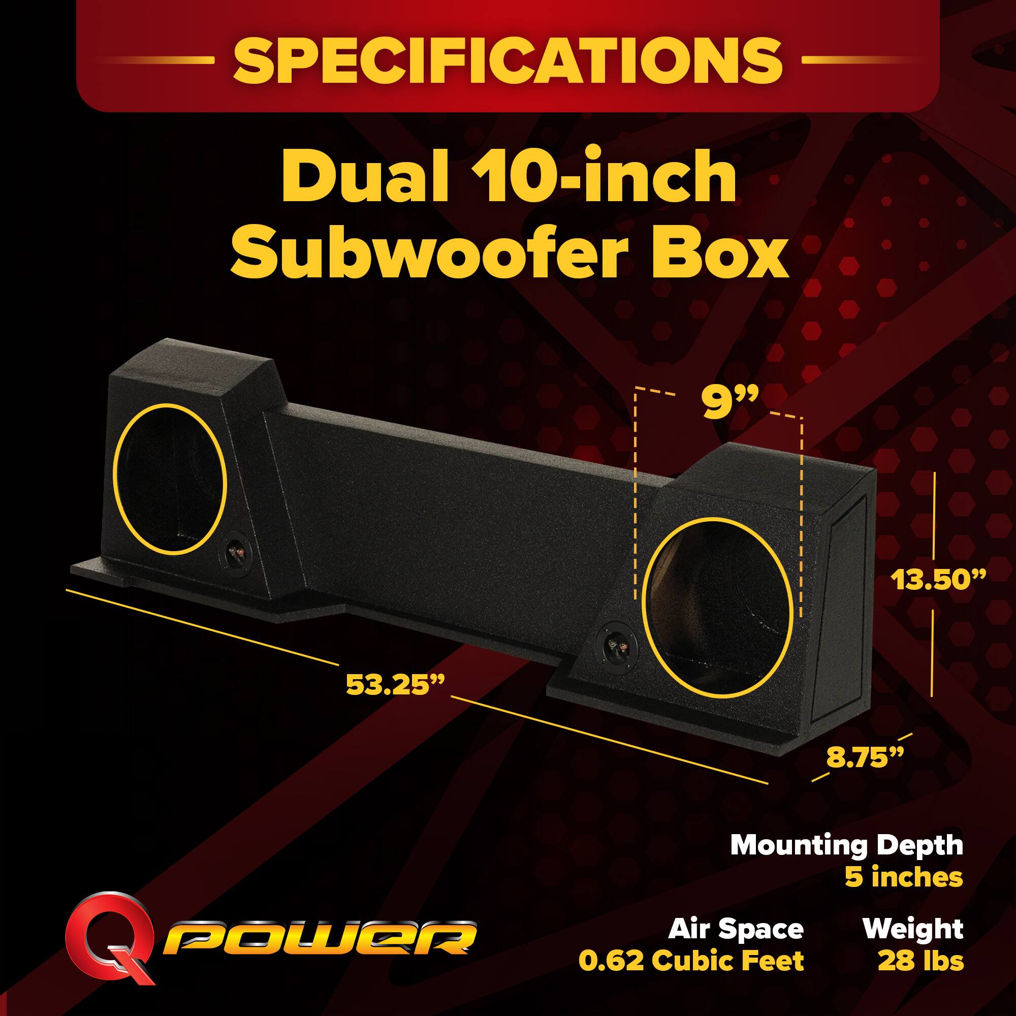 SPECIFICATIONS  
Dual 10-inch Subwoofer Box  
- 9"  
- 13.50"  
- 53.25"  
- 8.75"  
Mounting Depth: 5 inches  
Air Space: 0.62 Cubic Feet  
Weight: 28 lbs