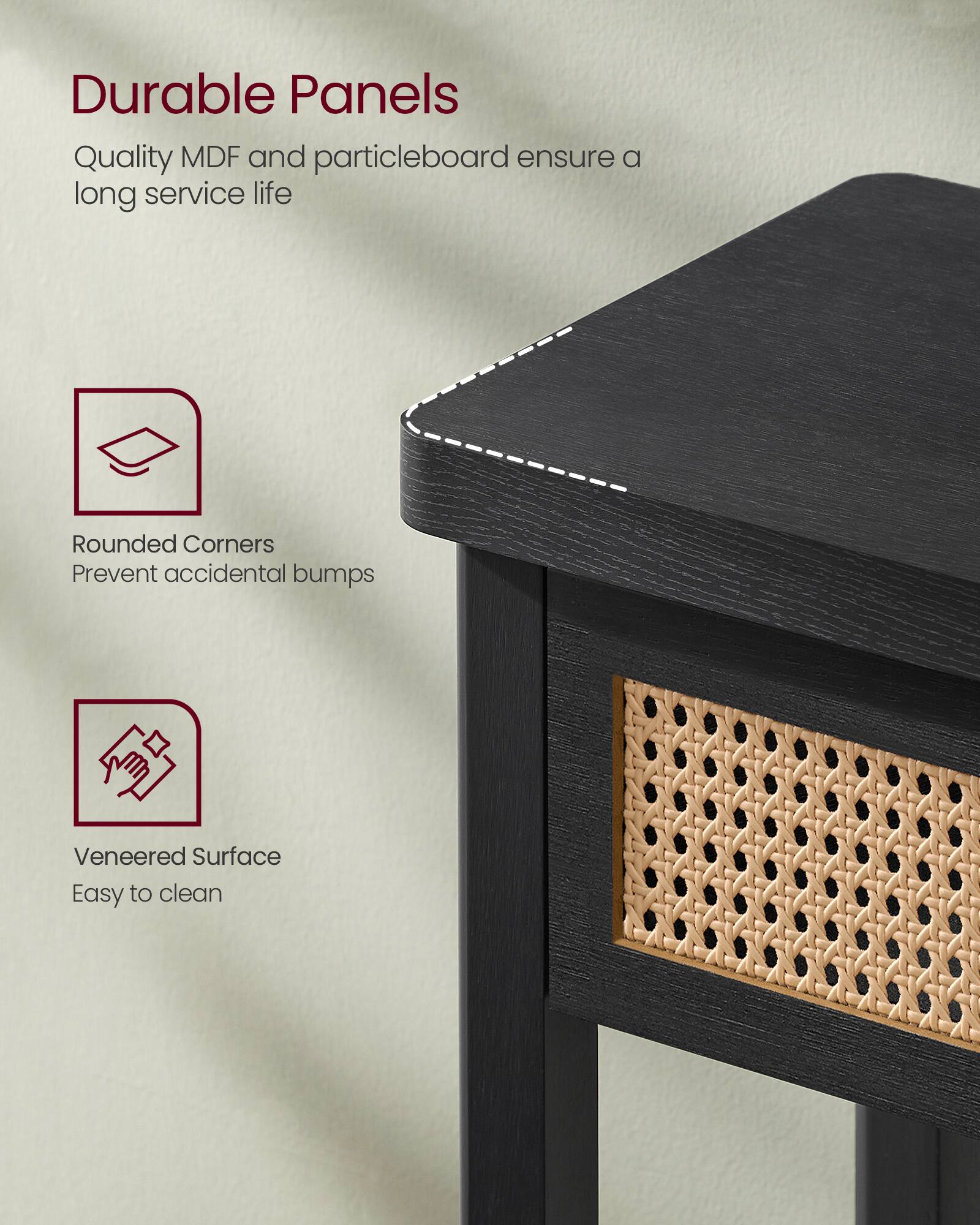 Durable Panels  
Quality MDF and particleboard ensure a long service life  

Rounded Corners  
Prevent accidental bumps  

Veneered Surface  
Easy to clean