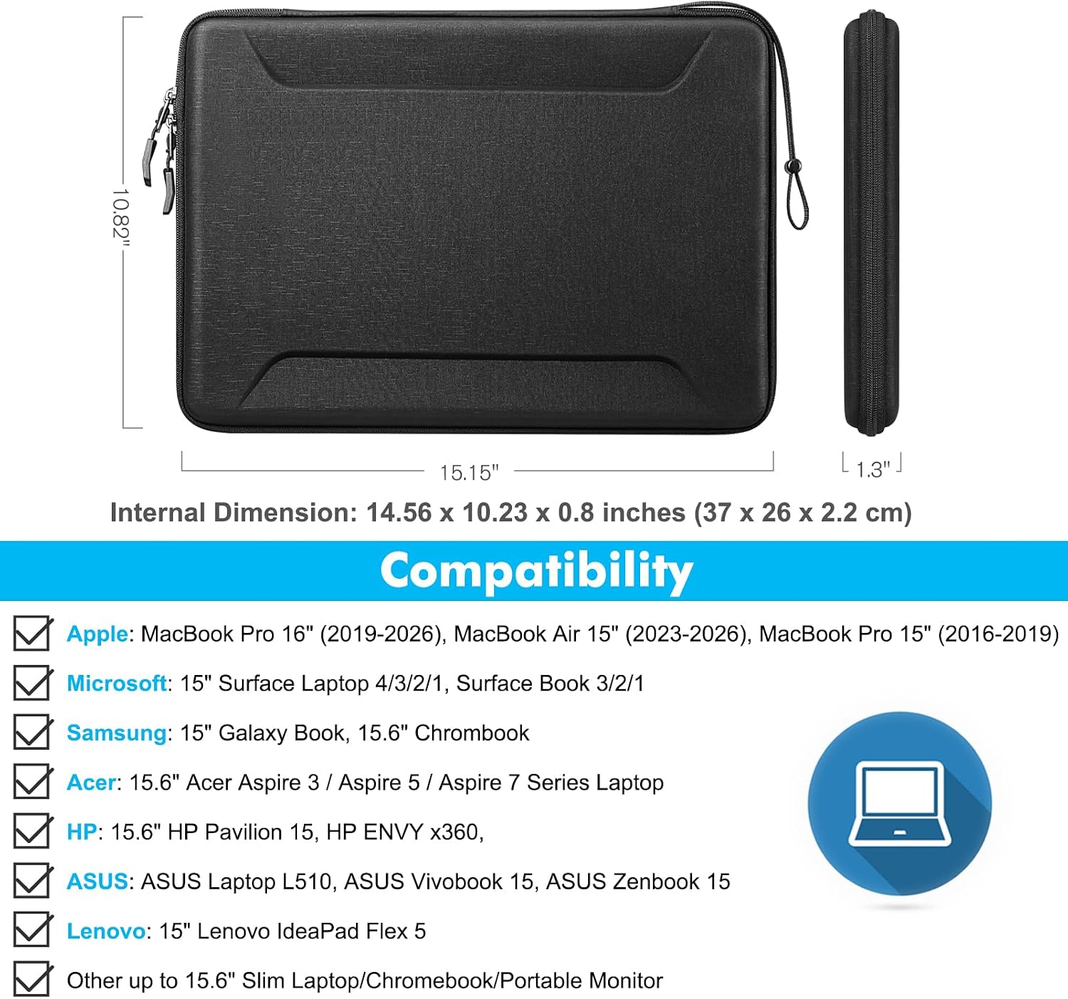10.82"  
15.15" L 1.3"  
Internal Dimension: 14.56 X 10.23 X 0.8 inches (37 X 26 X 2.2 cm)  
Compatibility  
Apple: MacBook Pro 16" (2019-2026), MacBook Air 15" (2023-2026), MacBook Pro 15" (2016-2019)  
Microsoft: 15" Surface Laptop 4/3/2/1, Surface Book 3/2/1  
Samsung: 15" Galaxy Book, 15.6" Chrombook  
Acer: 15.6" Acer Aspire 3 / Aspire 5 / Aspire 7 Series Laptop  
HP: 15.6" HP Pavilion 15, HP ENVY x360  
ASUS: ASUS Laptop L510, ASUS Vivobook 15, ASUS Zenbook 15  
Lenovo: 15" Lenovo IdeaPad Flex 5  
Other up to 15.6" Slim Laptop/