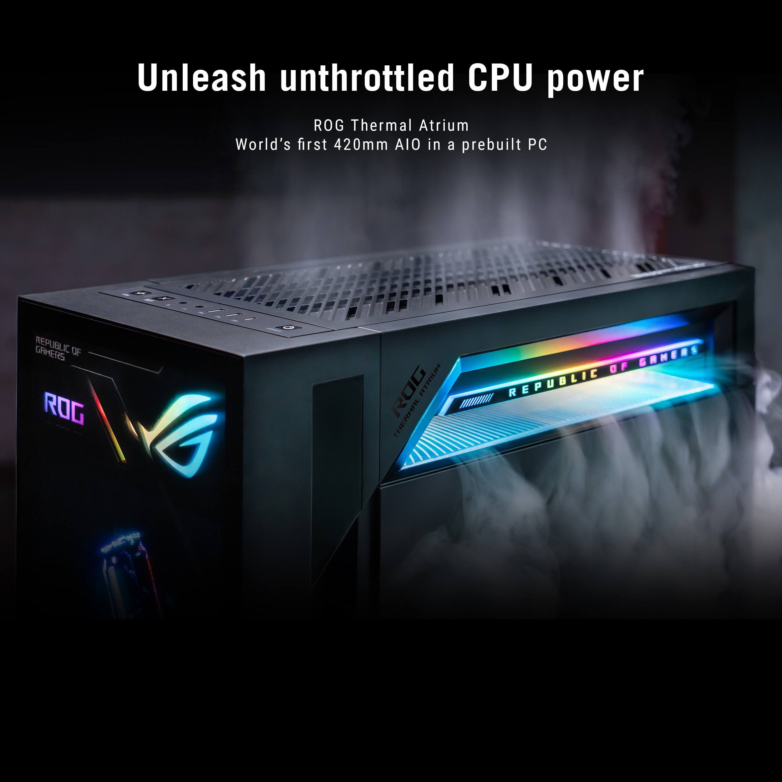 Unleash unthrottled CPU power  
ROG Thermal Atrium  
World's first 420mm AIO in a prebuilt PC  

GAMERS REPUBLIC  
OIL OF ROG  
ROG ATRIUM THERMAL  
OF GAMERS REPUBLIC