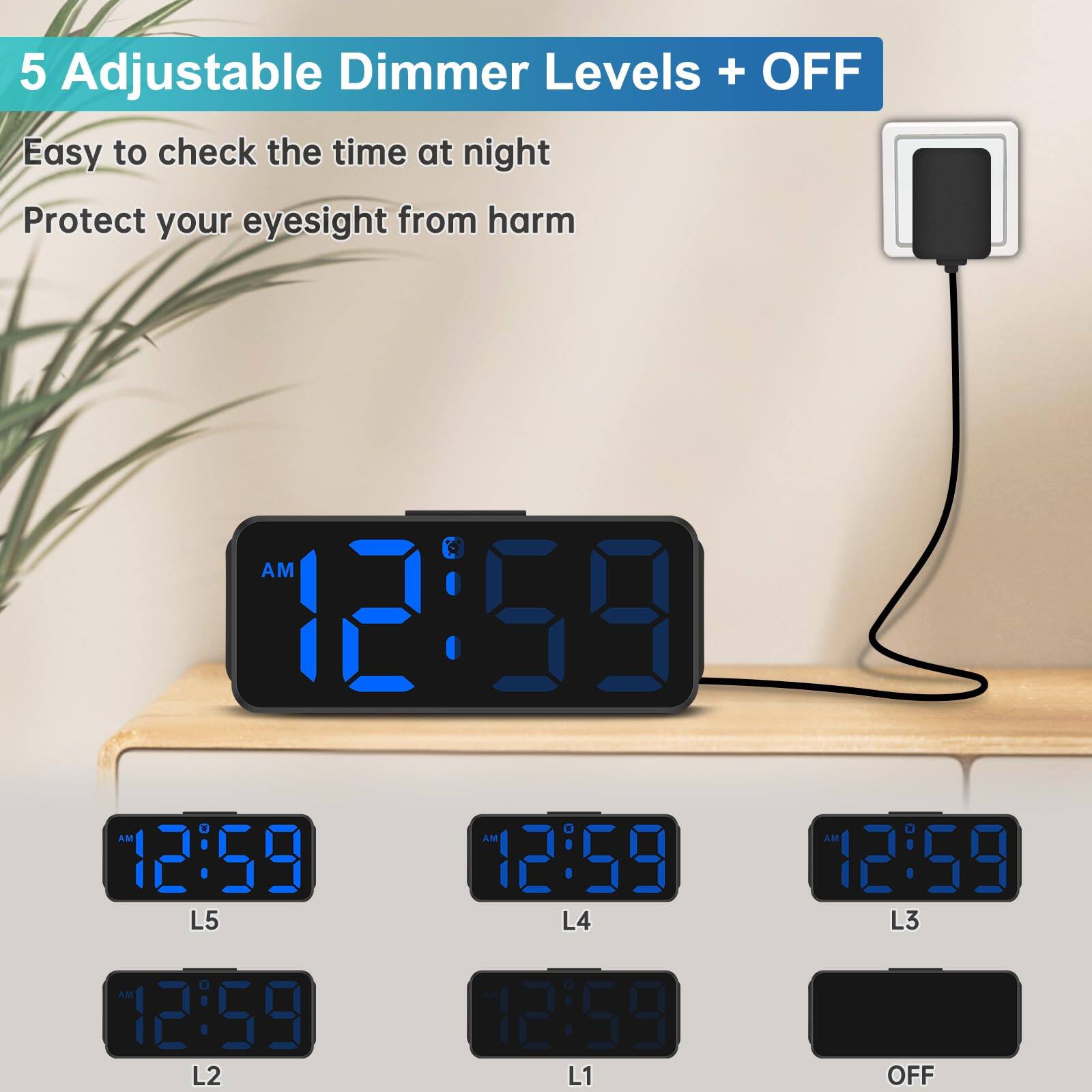 5 Adjustable Dimmer Levels + OFF

Easy to check the time at night

Protect your eyesight from harm

12:59 AM

L5 12:59

L4 12:59

L3 12:59

L2 12:59

L1 12:59

OFF