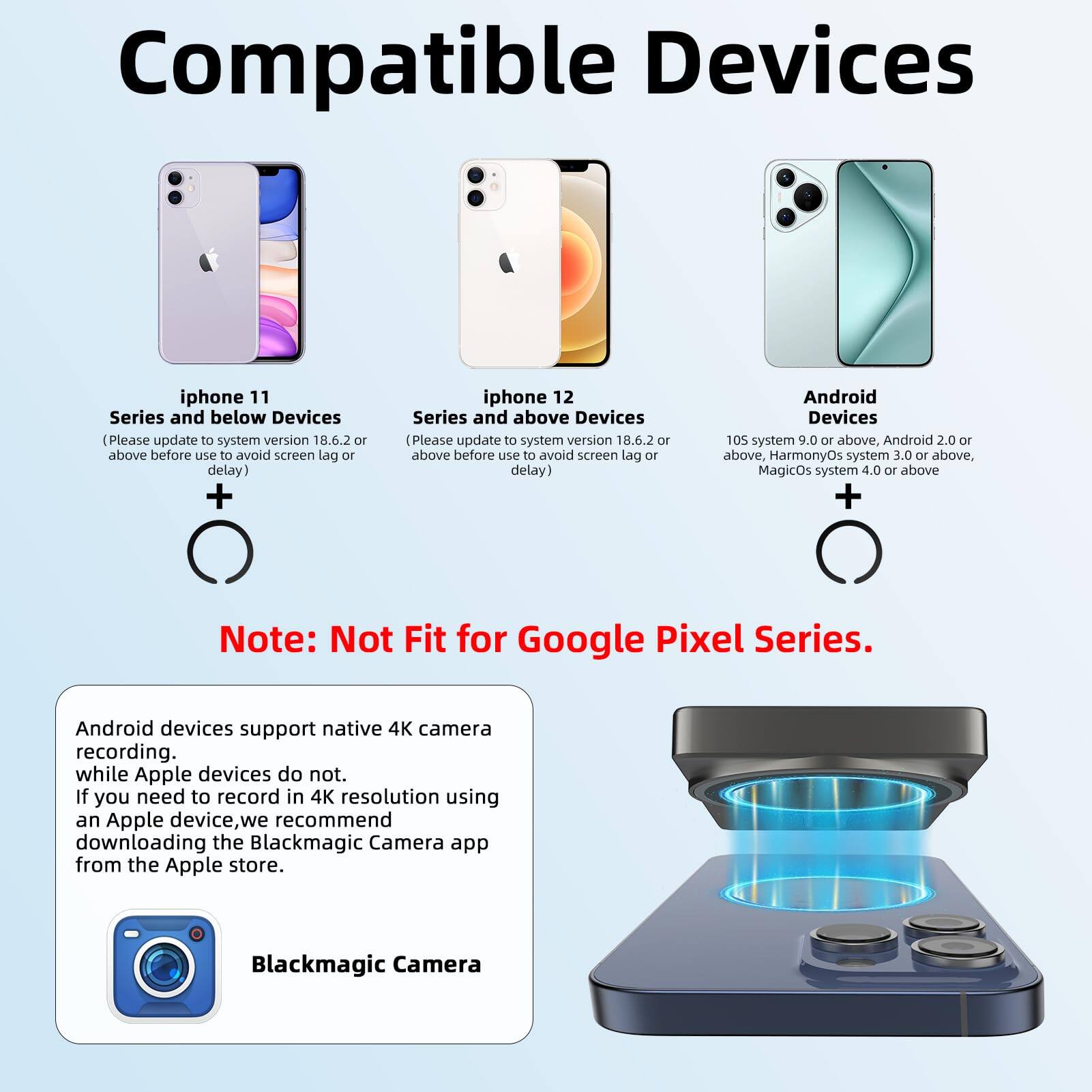 **Compatible Devices**

- **iPhone 11 Series and below Devices**  
  (Please update to system version 18.6.2 or above before use to avoid screen lag or delay)

- **iPhone 12 Series and above Devices**  
  (Please update to system version 18.6.2 or above before use to avoid screen lag or delay)

- **Android Devices**  
  105 system 9.0 or above, Android 2.0 or above, HarmonyOS system 3.0 or above, MagicOS system 4.0 or above

**Note:** Not Fit for Google Pixel Series.

---

Android devices support native 4K camera recording.  
While Apple devices do not.  
If you need to record in 4K resolution using an Apple device, we recommend downloading the Blackmagic Camera app from the Apple store.

**Blackmagic Camera**