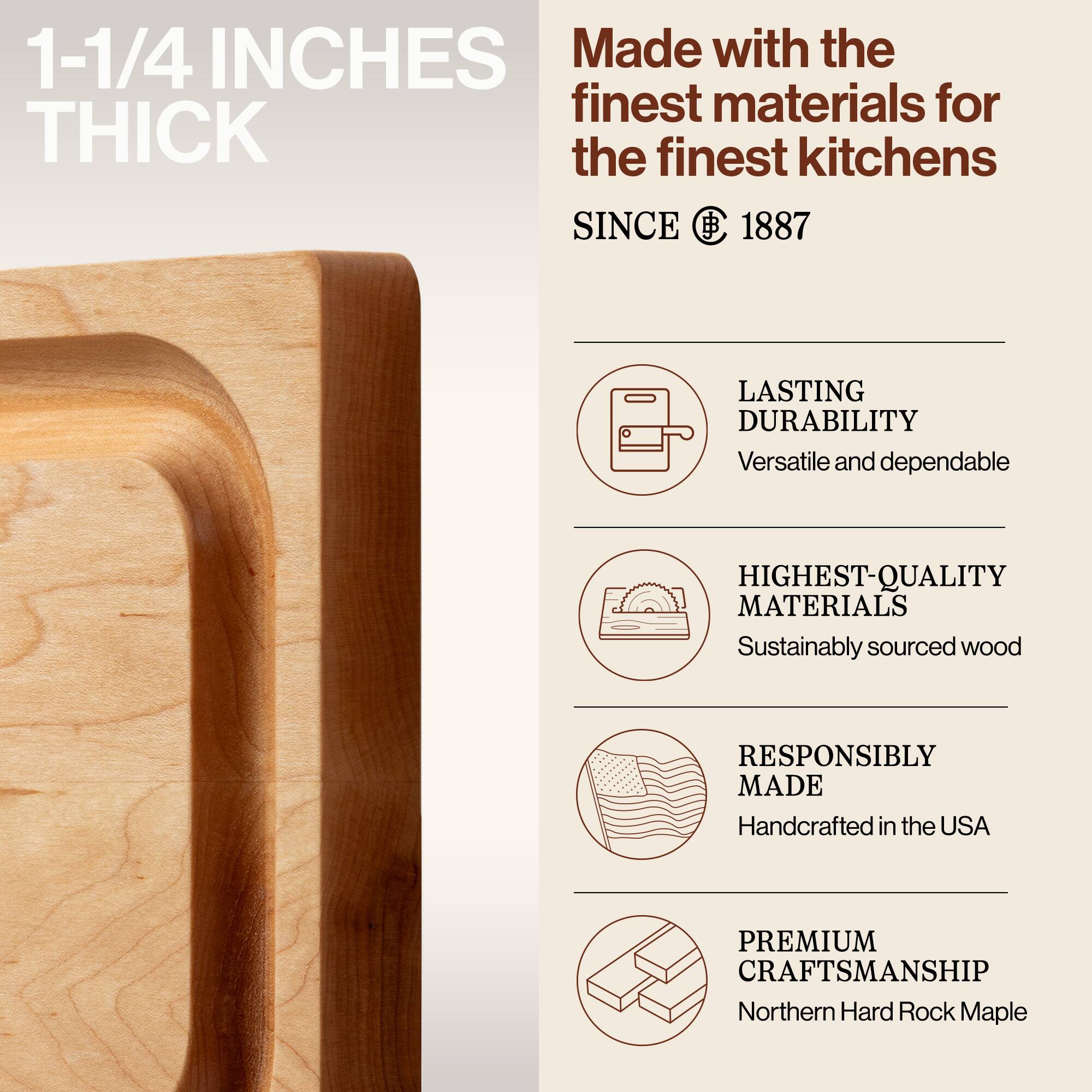 1-1/4 INCHES THICK

Made with the finest materials for the finest kitchens SINCE 1887

LASTING DURABILITY
Versatile and dependable

HIGHEST-QUALITY MATERIALS
Sustainably sourced wood

RESPONSIBLY MADE
Handcrafted in the USA

PREMIUM CRAFTSMANSHIP
Northern Hard Rock Maple