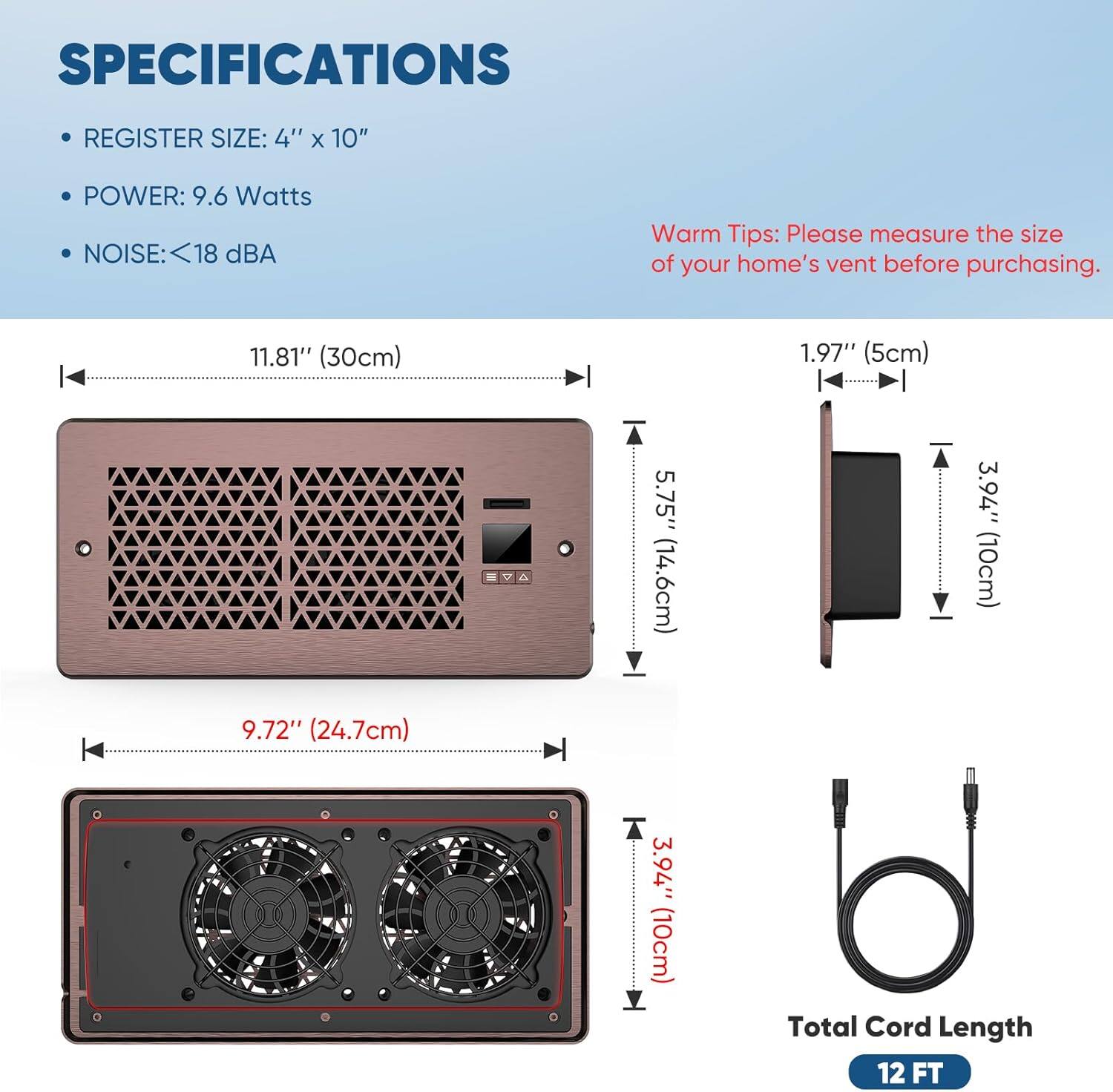 SPECIFICATIONS  
- REGISTER SIZE: 4" x 10"  
- POWER: 9.6 Watts  
- NOISE: <18 dBA  

Warm Tips: Please measure the size of your home's vent before purchasing.  

11.81" (30cm)  
1.97" (5cm)  
5.75" (14.6cm)  
3.94" (10cm)  
9.72" (24.7cm)  
3.94" (10cm)  

Total Cord Length: 12 FT