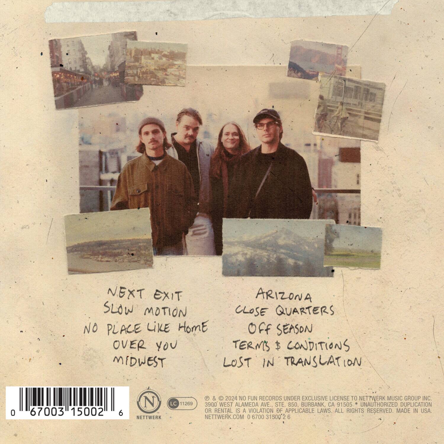 **Front Side:**

- NEXT EXIT
- SLOW MOTION
- NO PLACE LIKE HOME
- OVER YOU
- MIDWEST

**Back Side:**

- ARIZONA
- CLOSE QUARTERS
- OFF SEASON
- TERMS & CONDITIONS
- LOST IN TRANSLATION

**Bottom Section:**

- © 2024 NO FUN RECORDS UNDER EXCLUSIVE LICENSE TO NETTWERK MUSIC GROUP INC.
- 3900 WEST ALAMEDA AVE., STE 850, BURBANK, CA 91505
- UNAUTHORIZED DUPLICATION OR RENTAL IS A VIOLATION OF APPLICABLE LAWS. ALL RIGHTS RESERVED. MADE IN USA.
- NETTWERK.COM
- 0 67003 15002 6

**Barcode:**

- 0 67003 15002 6

**Logos:**

- NETTWERK
- LC 11269